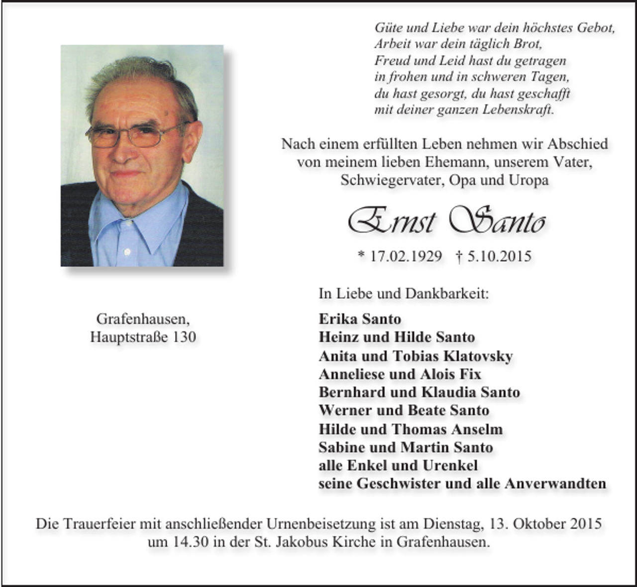<p>Güte und Liebe war dein höchstes Gebot,<br />Arbeit war dein täglich Brot,<br />Freud und Leid hast du getragen<br />in frohen und in schweren Tagen,<br />du hast gesorgt, du hast geschafft<br />mit deiner ganzen Lebenskraft.</p><p>Nach einem erfüllten Leben nehmen wir Abschied<br />von meinem lieben Ehemann, unserem Vater,<br />Schwiegervater, Opa und Uropa</p><p>Ernst Santo<br />* 17.02.1929 † 5.10.2015<br />In Liebe und Dankbarkeit:<br />Grafenhausen,<br />Hauptstraße 130</p><p>Erika Santo<br />Heinz und Hilde Santo<br />Anita und Tobias Klatovsky<br />Anneliese und Alois Fix<br />Bernhard und Klaudia Santo<br />Werner und Beate Santo<br />Hilde und Thomas Anselm<br />Sabine und Martin Santo<br />alle Enkel und Urenkel<br />seine Geschwister und alle Anverwandten</p><p>Die Trauerfeier mit anschließender Urnenbeisetzung ist am Dienstag, 13. Oktober 2015<br />um 14.30 in der St. Jakobus Kirche in Grafenhausen.</p>