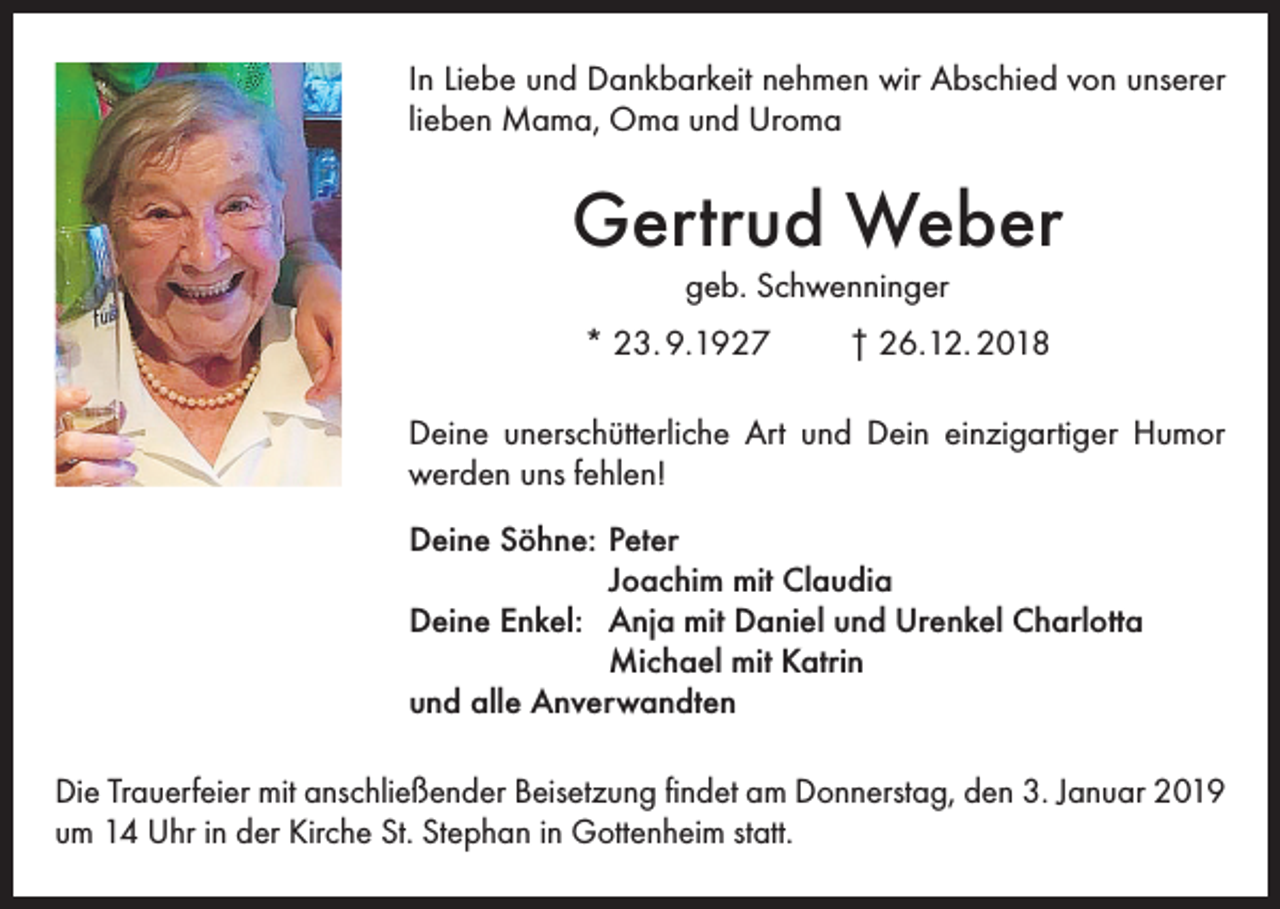 <p>In Liebe und Dankbarkeit nehmen wir Abschied von unserer<br />lieben Mama, Oma und Uroma</p><p>Gertrud Weber<br />geb. Schwenninger</p><p>* 23. 9.1927</p><p>† 26.12. 2018</p><p>Deine unerschütterliche Art und Dein einzigartiger Humor<br />werden uns fehlen!<br />Deine Söhne: Peter<br />Joachim mit Claudia<br />Deine Enkel: Anja mit Daniel und Urenkel Charlotta<br />Michael mit Katrin<br />und alle Anverwandten<br />Die Trauerfeier mit anschließender Beisetzung findet am Donnerstag, den 3. Januar 2019<br />um 14 Uhr in der Kirche St. Stephan in Gottenheim statt.</p>