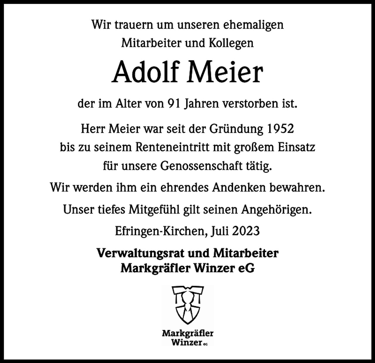 <p>Wir trauern um unseren ehemaligen<br />Mitarbeiter und Kollegen</p><p>Adolf Meier<br />der im Alter von 91 Jahren verstorben ist.<br />Herr Meier war seit der Gründung 1952<br />bis zu seinem Renteneintritt mit großem Einsatz<br />für unsere Genossenschaft tätig.<br />Wir werden ihm ein ehrendes Andenken bewahren.<br />Unser tiefes Mitgefühl gilt seinen Angehörigen.<br />Efringen-Kirchen, Juli 2023<br />Verwaltungsrat und Mitarbeiter<br />Markgräfler Winzer eG</p>