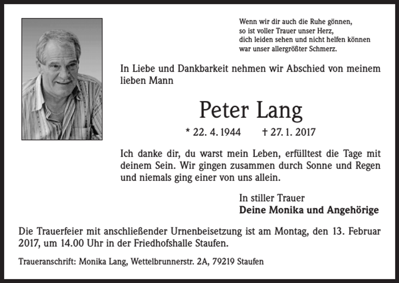 <p>Wenn wir dir auch die Ruhe gönnen,<br />so ist voller Trauer unser Herz,<br />dich leiden sehen und nicht helfen können<br />war unser allergrößter Schmerz.</p><p>In Liebe und Dankbarkeit nehmen wir Abschied von meinem<br />lieben Mann</p><p>Peter Lang<br />* 22. 4. 1944 † 27. 1. 2017<br />Ich danke dir, du warst mein Leben, erfülltest die Tage mit<br />­deinem Sein. Wir gingen zusammen durch Sonne und Regen<br />und niemals ging einer von uns allein.<br />In stiller Trauer<br />Deine Monika und Angehörige<br />Die Trauerfeier mit anschließender Urnenbeisetzung ist am Montag, den 13. Februar<br />2017, um 14.00 Uhr in der Friedhofshalle Staufen.<br />Traueranschrift: Monika Lang, Wettelbrunnerstr. 2A, 79219 Staufen</p>