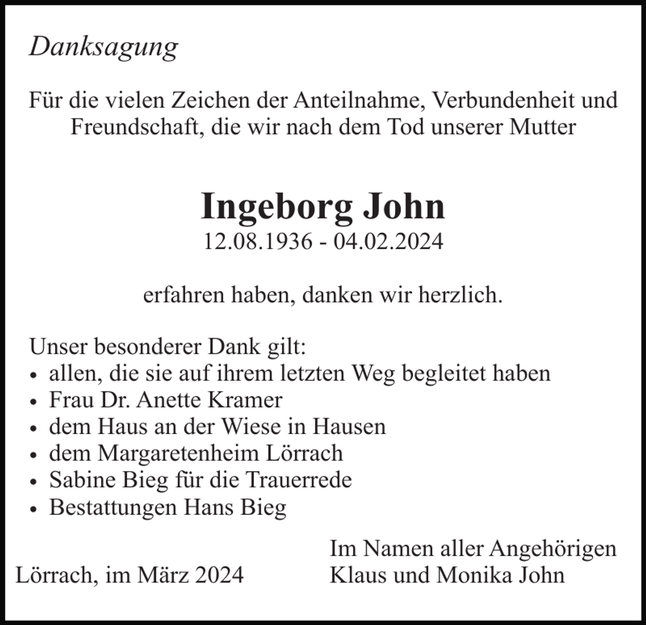 <p>Danksagung<br />Für die vielen Zeichen der Anteilnahme, Verbundenheit und<br />Freundschaft, die wir nach dem Tod unserer Mutter</p><p>Ingeborg John<br />12.08.1936 - 04.02.2024<br />erfahren haben, danken wir herzlich.<br />Unser besonderer Dank gilt:<br />• allen, die sie auf ihrem letzten Weg begleitet haben<br />• Frau Dr. Anette Kramer<br />• dem Haus an der Wiese in Hausen<br />• dem Margaretenheim Lörrach<br />• Sabine Bieg für die Trauerrede<br />• Bestattungen Hans Bieg<br />Lörrach, im März 2024</p><p>Im Namen aller Angehörigen<br />Klaus und Monika John</p>