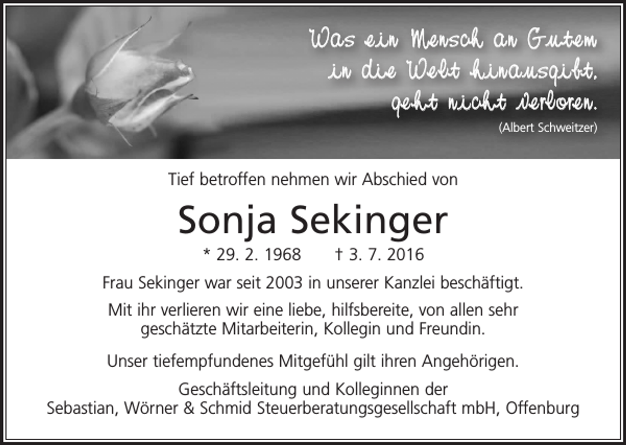 <p>Was ein Mensch an Gutem<br />in die Welt hinausgibt,<br />geht nicht verloren.<br />(Albert Schweitzer)</p><p>Tief betroffen nehmen wir Abschied von</p><p>Sonja Sekinger<br />* 29. 2. 1968 † 3. 7. 2016<br />Frau Sekinger war seit 2003 in unserer Kanzlei beschäftigt.<br />Mit ihr verlieren wir eine liebe, hilfsbereite, von allen sehr<br />geschätzte Mitarbeiterin, Kollegin und Freundin.<br />Unser tiefempfundenes Mitgefühl gilt ihren Angehörigen.<br />Geschäftsleitung und Kolleginnen der<br />Sebastian, Wörner &amp; Schmid Steuerberatungsgesellschaft mbH, Offenburg</p>