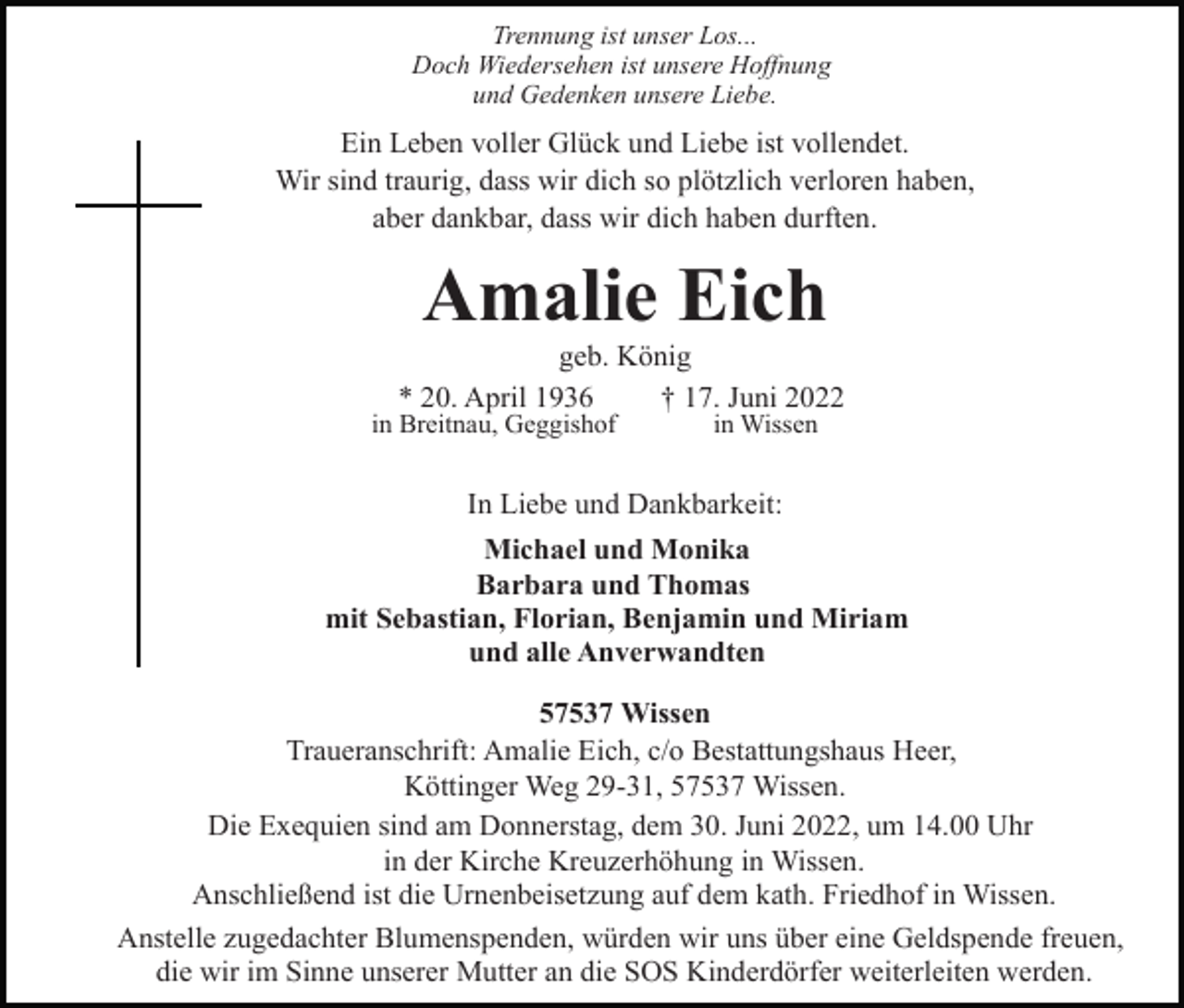 <p>Trennung ist unser Los...<br />Doch Wiedersehen ist unsere Hoffnung<br />und Gedenken unsere Liebe.</p><p>Ein Leben voller Glück und Liebe ist vollendet.<br />Wir sind traurig, dass wir dich so plötzlich verloren haben,<br />aber dankbar, dass wir dich haben durften.</p><p>Amalie Eich<br />geb. König<br />* 20. April 1936<br />† 17. Juni 2022<br />in Breitnau, Geggishof</p><p>in Wissen</p><p>In Liebe und Dankbarkeit:<br />Michael und Monika<br />Barbara und Thomas<br />mit Sebastian, Florian, Benjamin und Miriam<br />und alle Anverwandten<br />57537 Wissen<br />Traueranschrift: Amalie Eich, c/o Bestattungshaus Heer,<br />Köttinger Weg 29-31, 57537 Wissen.<br />Die Exequien sind am Donnerstag, dem 30. Juni 2022, um 14.00 Uhr<br />in der Kirche Kreuzerhöhung in Wissen.<br />Anschließend ist die Urnenbeisetzung auf dem kath. Friedhof in Wissen.<br />Anstelle zugedachter Blumenspenden, würden wir uns über eine Geldspende freuen,<br />die wir im Sinne unserer Mutter an die SOS Kinderdörfer weiterleiten werden.</p>