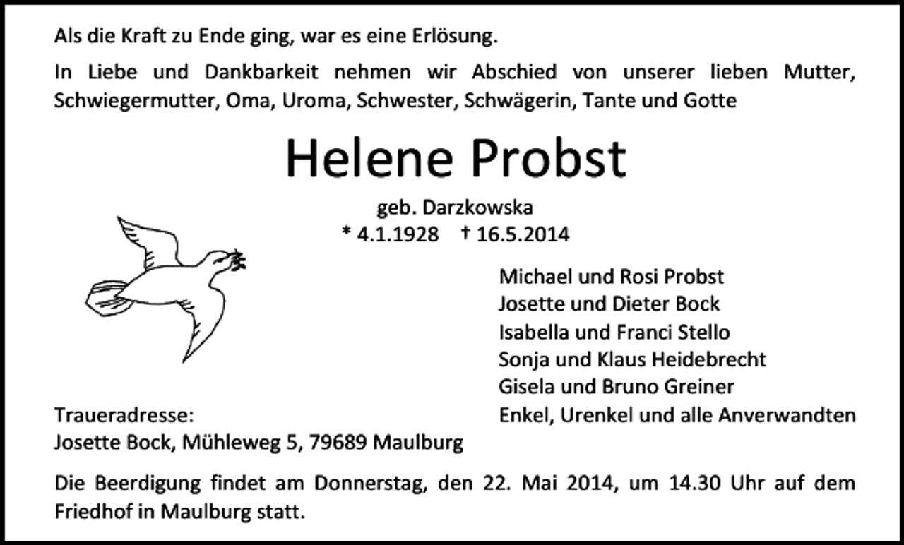 <p>Als die Kraft zu Ende ging, war es eine Erlösung.<br />In Liebe und Dankbarkeit nehmen wir Abschied von unserer lieben Mutter,<br />Schwiegermutter, Oma, Uroma, Schwester, Schwägerin, Tante und Gotte</p><p>Helene Probst<br />geb. Darzkowska<br />* 4.1.1928 † 16.5.2014</p><p>Traueradresse:<br />Josette Bock, Mühleweg 5, 79689 Maulburg</p><p>Michael und Rosi Probst<br />Josette und Dieter Bock<br />Isabella und Franci Stello<br />Sonja und Klaus Heidebrecht<br />Gisela und Bruno Greiner<br />Enkel, Urenkel und alle Anverwandten</p><p>Die Beerdigung findet am Donnerstag, den 22. Mai 2014, um 14.30 Uhr auf dem<br />Friedhof in Maulburg statt.</p>