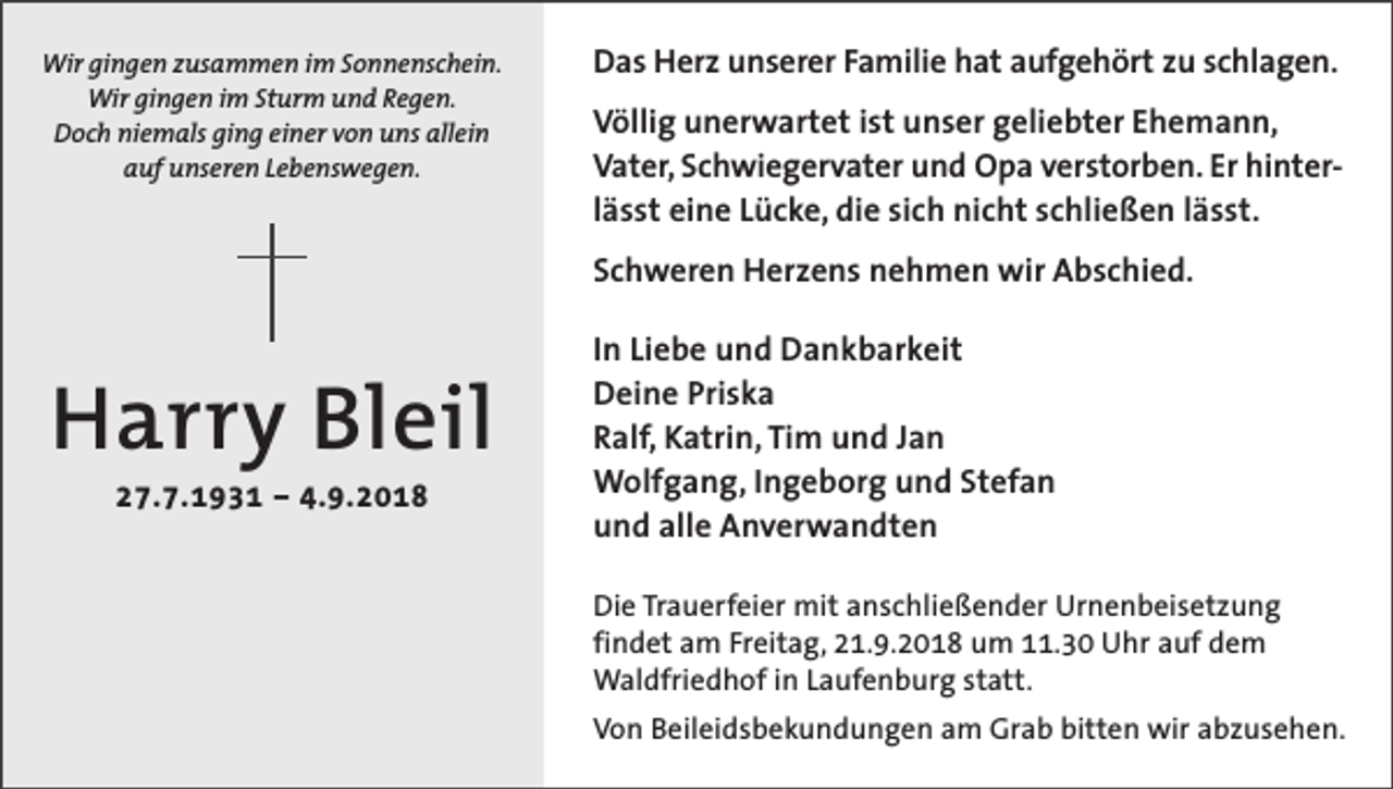 <p>Wir gingen zusammen im Sonnenschein.<br />Wir gingen im Sturm und Regen.<br />Doch niemals ging einer von uns allein<br />auf unseren Lebenswegen.</p><p>Das Herz unserer Familie hat aufgehört zu schlagen.<br />Völlig unerwartet ist unser geliebter Ehemann,<br />Vater, Schwiegervater und Opa verstorben. Er hinterlässt eine Lücke, die sich nicht schließen lässt.<br />Schweren Herzens nehmen wir Abschied.</p><p>Harry Bleil<br />27.7.1931 – 4.9.2018</p><p>In Liebe und Dankbarkeit<br />Deine Priska<br />Ralf, Katrin, Tim und Jan<br />Wolfgang, Ingeborg und Stefan<br />und alle Anverwandten<br />Die Trauerfeier mit anschließender Urnenbeisetzung<br />findet am Freitag, 21.9.2018 um 11.30 Uhr auf dem<br />Waldfriedhof in Laufenburg statt.<br />Von Beileidsbekundungen am Grab bitten wir abzusehen.</p>