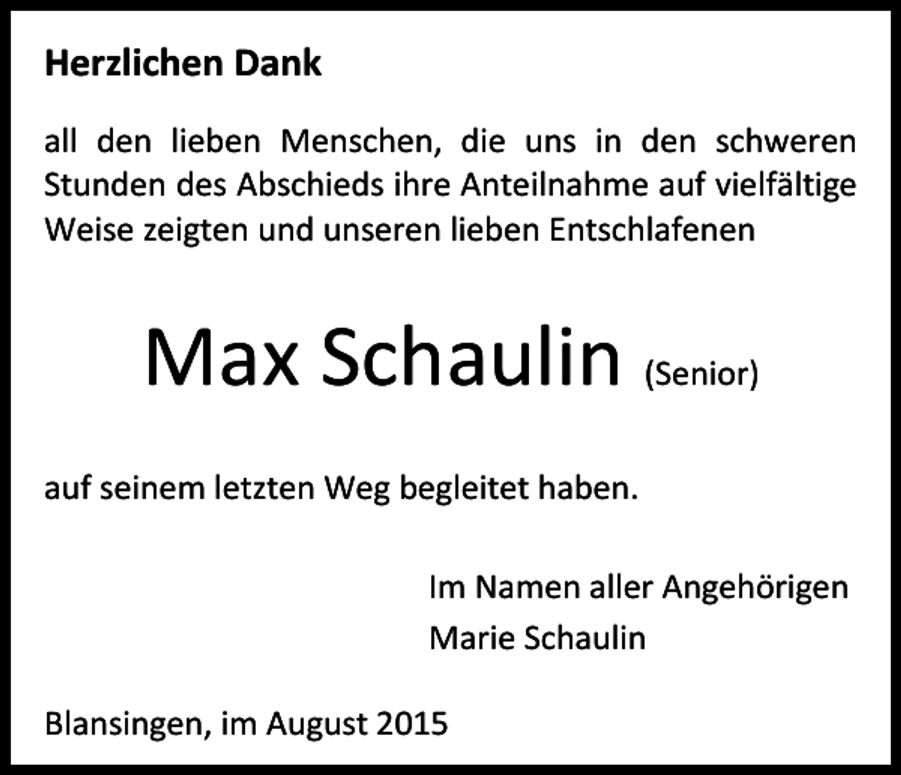 <p>Herzlichen Dank<br />all den lieben Menschen, die uns in den schweren<br />Stunden des Abschieds ihre Anteilnahme auf vielfältige<br />Weise zeigten und unseren lieben Entschlafenen</p><p>Max Schaulin (Senior)<br />auf seinem letzten Weg begleitet haben.<br />Im Namen aller Angehörigen<br />Marie Schaulin<br />Blansingen, im August 2015</p>