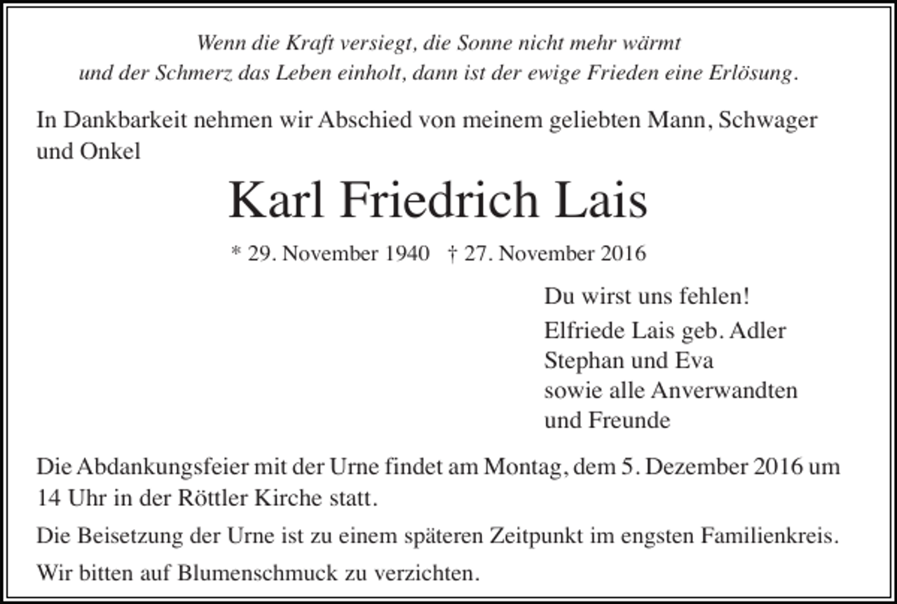 <p>Wenn die Kraft versiegt, die Sonne nicht mehr wärmt<br />und der Schmer das Leben einholt, dann ist der ewige Frieden eine Erlösung.</p><p>In Dankbarkeit nehmen wir Abschied von meinem geliebten Mann, Schwager<br />und Onkel</p><p>Karl Friedrich Lais<br />* 29. November 1940 † 27. November 2016</p><p>Du wirst uns fehlen!<br />Elfriede Lais geb. Adler<br />Stephan und Eva<br />sowie alle Anverwandten<br />und Freunde<br />Die Abdankungsfeier mit der Urne findet am Montag, dem 5. Dezember 2016 um<br />14 Uhr in der Röttler Kirche statt.<br />Die Beisetzung der Urne ist zu einem späteren Zeitpunkt im engsten Familienkreis.<br />Wir bitten auf Blumenschmuck zu verzichten.</p>