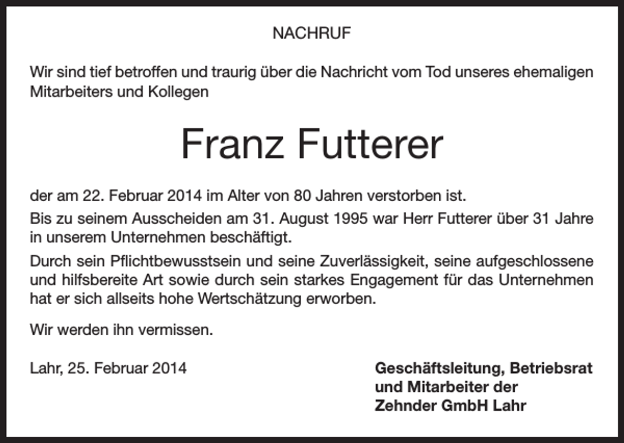 <p>NACHRUF<br />Wir sind tief betroffen und traurig über die Nachricht vom Tod unseres ehemaligen<br />Mitarbeiters und Kollegen</p><p>Franz Futterer<br />der am 22. Februar 2014 im Alter von 80 Jahren verstorben ist.<br />Bis zu seinem Ausscheiden am 31. August 1995 war Herr Futterer über 31 Jahre<br />in unserem Unternehmen beschäftigt.<br />Durch sein Pflichtbewusstsein und seine Zuverlässigkeit, seine aufgeschlossene<br />und hilfsbereite Art sowie durch sein starkes Engagement für das Unternehmen<br />hat er sich allseits hohe Wertschätzung erworben.<br />Wir werden ihn vermissen.<br />Lahr, 25. Februar 2014</p><p>Geschäftsleitung, Betriebsrat<br />und Mitarbeiter der<br />Zehnder GmbH Lahr</p>