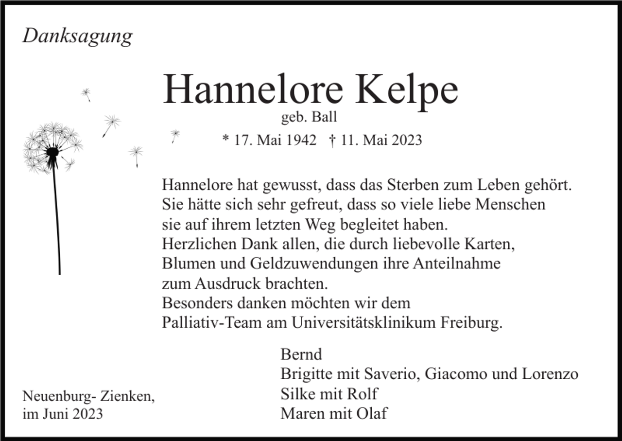 <p>Danksagung</p><p>Hannelore Kelpe<br />geb. Ball<br />* 17. Mai 1942 † 11. Mai 2023</p><p>Hannelore hat gewusst, dass das Sterben zum Leben gehört.<br />Sie hätte sich sehr gefreut, dass so viele liebe Menschen<br />sie auf ihrem letzten Weg begleitet haben.<br />Herzlichen Dank allen, die durch liebevolle Karten,<br />Blumen und Geldzuwendungen ihre Anteilnahme<br />zum Ausdruck brachten.<br />Besonders danken möchten wir dem<br />Palliativ-Team am Universitätsklinikum Freiburg.</p><p>Neuenburg- Zienken,<br />im Juni 2023</p><p>Bernd<br />Brigitte mit Saverio, Giacomo und Lorenzo<br />Silke mit Rolf<br />Maren mit Olaf</p>