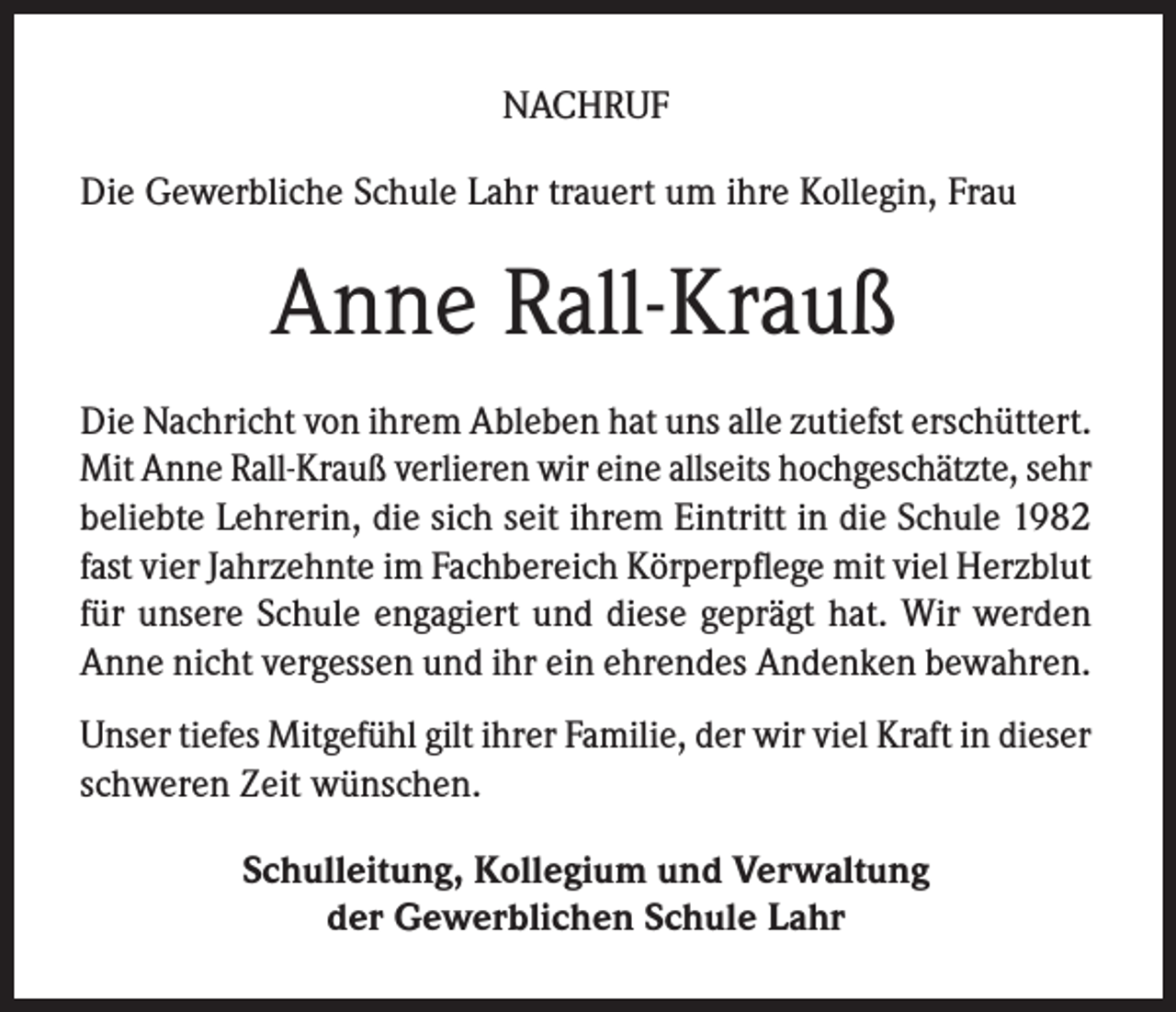 <p>NACHRUF<br />Die Gewerbliche Schule Lahr trauert um ihre Kollegin, Frau</p><p>Anne Rall-Krauß<br />Die Nachricht von ihrem Ableben hat uns alle zutiefst erschüttert.<br />Mit Anne Rall-Krauß verlieren wir eine allseits hochgeschätzte, sehr<br />beliebte Lehrerin, die sich seit ihrem Eintritt in die Schule 1982<br />fast vier Jahrzehnte im Fachbereich Körperpflege mit viel Herzblut<br />für unsere Schule engagiert und diese geprägt hat. Wir werden<br />Anne nicht vergessen und ihr ein ehrendes Andenken bewahren.<br />Unser tiefes Mitgefühl gilt ihrer Familie, der wir viel Kraft in dieser<br />schweren Zeit wünschen.<br />Schulleitung, Kollegium und Verwaltung<br />der Gewerblichen Schule Lahr</p>
