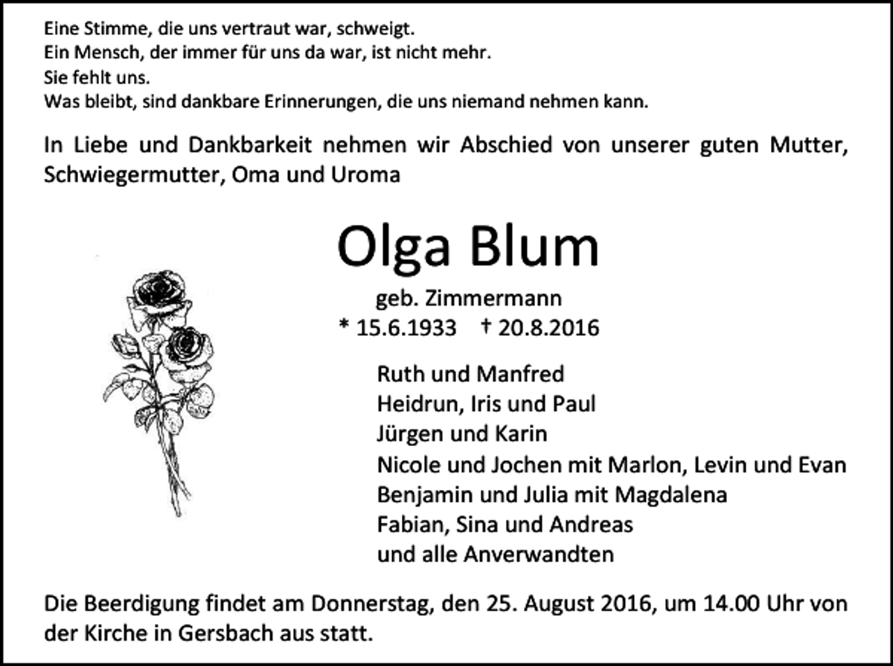 <p>Eine Stimme, die uns vertraut war, schweigt.<br />Ein Mensch, der immer für uns da war, ist nicht mehr.<br />Sie fehlt uns.<br />Was bleibt, sind dankbare Erinnerungen, die uns niemand nehmen kann.</p><p>In Liebe und Dankbarkeit nehmen wir Abschied von unserer guten Mutter,<br />Schwiegermutter, Oma und Uroma</p><p>Olga Blum<br />geb. Zimmermann<br />* 15.6.1933 † 20.8.2016<br />Ruth und Manfred<br />Heidrun, Iris und Paul<br />Jürgen und Karin<br />Nicole und Jochen mit Marlon, Levin und Evan<br />Benjamin und Julia mit Magdalena<br />Fabian, Sina und Andreas<br />und alle Anverwandten<br />Die Beerdigung findet am Donnerstag, den 25. August 2016, um 14.00 Uhr von<br />der Kirche in Gersbach aus statt.</p>