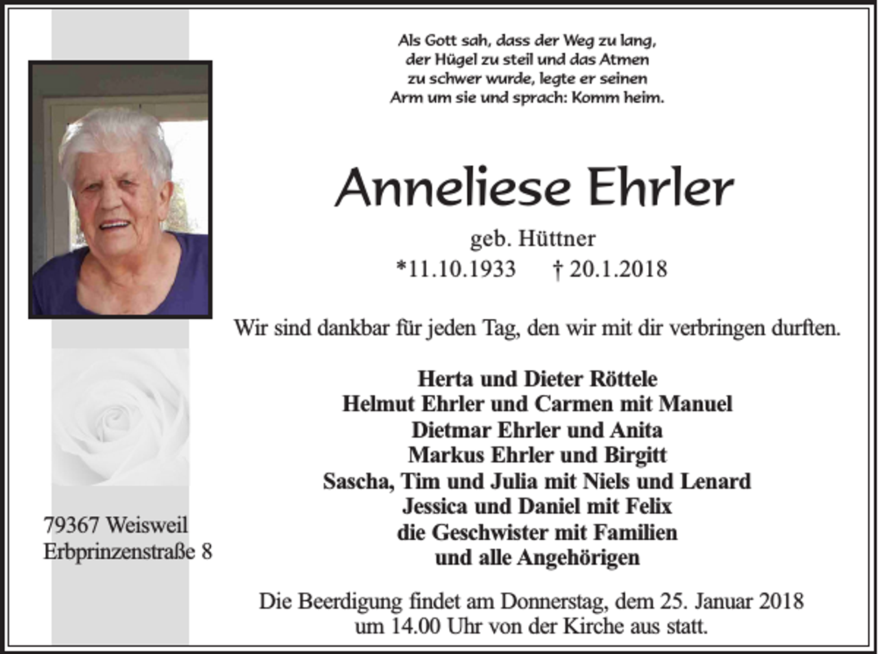 <p>Al s Gott<br />Als<br />G ott ssah,<br />a h, ddass<br />a s s dder<br />e r Weg<br />W e g zzu<br />u l lang,<br />a n g,<br />steil<br />dder<br />e r Hügel<br />H ü g el zzu<br />u st<br />eil und<br />u n d ddas<br />a s Atmen<br />At m e n<br />zzu<br />u sschwer<br />c h w e r wurde,<br />w u r d e, l legte<br />e gt e eer<br />r sseinen<br />ei n e n<br />AArm<br />r m u um<br />m sisie<br />e u und<br />n d s sprach:<br />p r a c h: KKomm<br />o m m heim.<br />h ei m.</p><p>AAnneliese<br />n n eli e s e EEhrler<br />h rl e r<br />g e b . Hüttner<br />geb.<br />Hü ttn e r<br />**11.10.1933<br />.1 0 .1 9<br />†† 20.1.2018<br />2 0 .1 .2 0 1 8</p><p>WWir<br />ir sind<br />sin d ddankbar<br />a n k b a r fü<br />fürr je<br />jeden<br />d e n Tag,<br />T a g , den<br />de n wir<br />w ir mit<br />mit dir<br />dir verbringen<br />ve rb rin g e n ddurften.<br />u rfte n .</p><p>779367<br />9 3 6 7 Weisweil<br />W e isw e il<br />EErbprinzenstraße<br />rb p rin z e n stra ß e 88</p><p>H e r ta und<br />u n d Dieter<br />D ie te r Röttele<br />Rö tte le<br />Herta<br />H e lm u t Ehrler<br />Eh r le r und<br />un d Carmen<br />C a r m e n mit<br />m it Manuel<br />Ma n u e l<br />Helmut<br />DDietmar<br />ie tm a r Ehrler<br />Eh r le r und<br />un d Anita<br />A n ita<br />Markus<br />M a r k u s Ehrler<br />Eh r le r und<br />un d Birgitt<br />B ir g itt<br />S a sc h a , Tim<br />T im uund<br />n d JJulia<br />u lia mit<br />m it Niels<br />Nie ls und<br />un d Lenard<br />L en a rd<br />Sascha,<br />Jessica<br />J e ssic a und<br />u n d Daniel<br />D a n ie l mit<br />mit Felix<br />Fe lix<br />die<br />d ie Geschwister<br />G e sc h w iste r mit<br />mit Familien<br />Fa m ilie n<br />und<br />u n d aalle<br />lle AAngehörigen<br />n g e h ö r ig e n<br />DDie<br />ie Beerdigung<br />B e e rd ig u n g ffindet<br />in d e t am<br />am DDonnerstag,<br />o n n e rsta g , dem<br />de m 225.<br />5 . Januar<br />Ja n u a r 2018<br />20 1 8<br />um<br />statt.<br />u m 114.00<br />4 . Uhr<br />U h r von<br />vo n dder<br />e r Kirche<br />Kirc h e aaus<br />u s sta<br />tt.</p>