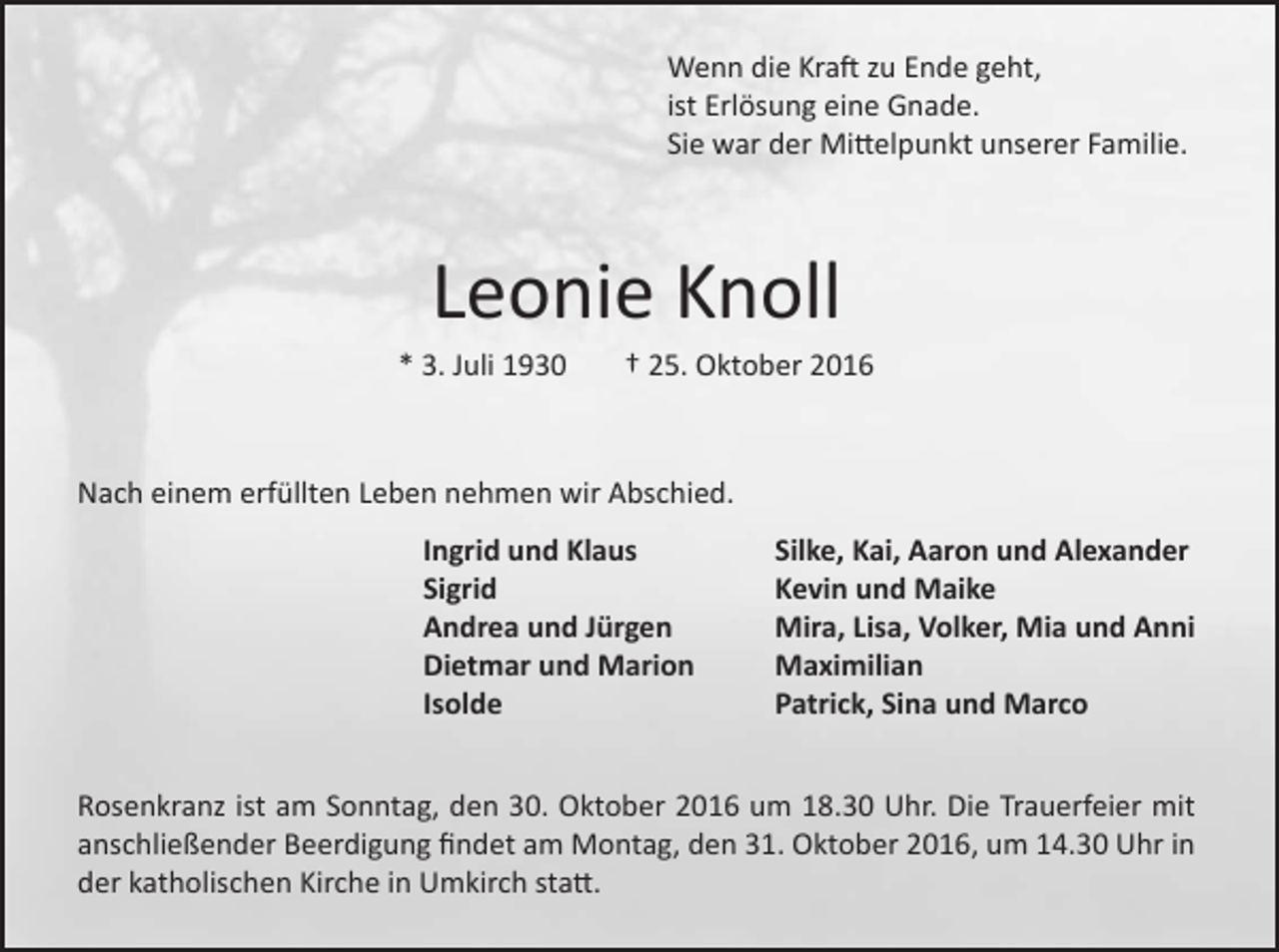 <p>Wenn die Kraft zu Ende geht,<br />ist Erlösung eine Gnade.<br />Sie war der Mittelpunkt unserer Familie.</p><p>Leonie Knoll<br />* 3. Juli 1930</p><p>† 25. Oktober 2016</p><p>Nach einem erfüllten Leben nehmen wir Abschied.</p><p>Ingrid und Klaus<br />Sigrid<br />Andrea und Jürgen<br />Dietmar und Marion<br />Isolde</p><p>Silke, Kai, Aaron und Alexander<br />Kevin und Maike<br />Mira, Lisa, Volker, Mia und Anni<br />Maximilian<br />Patrick, Sina und Marco</p><p>Rosenkranz ist am Sonntag, den 30. Oktober 2016 um 18.30 Uhr. Die Trauerfeier mit<br />anschließender Beerdigung findet am Montag, den 31. Oktober 2016, um 14.30 Uhr in<br />der katholischen Kirche in Umkirch statt.</p>