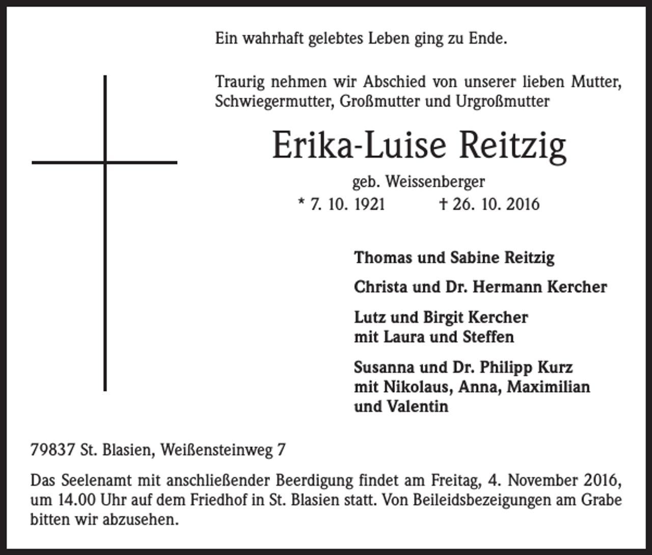 <p>Ein wahrhaft gelebtes Leben ging zu Ende.<br />Traurig nehmen wir Abschied von unserer lieben Mutter,<br />Schwiegermutter, Großmutter und Urgroßmutter</p><p>Erika-Luise Reitzig<br />geb. Weissenberger<br />* 7. 10. 1921 † 26. 10. 2016<br />Thomas und Sabine Reitzig<br />Christa und Dr. Hermann Kercher<br />Lutz und Birgit Kercher<br />mit Laura und Steffen<br />Susanna und Dr. Philipp Kurz<br />mit Nikolaus, Anna, Maximilian<br />und Valentin<br />79837 St. Blasien, Weißensteinweg 7<br />Das Seelenamt mit anschließender Beerdigung findet am Freitag, 4. November 2016,<br />um 14.00 Uhr auf dem Friedhof in St. Blasien statt. Von Beileidsbezeigungen am Grabe<br />bitten wir abzusehen.</p>
