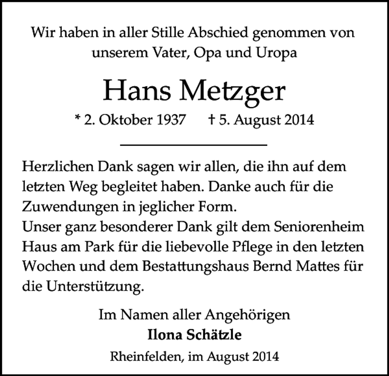 <p>Wir haben in aller Stille Abschied genommen von<br />unserem Vater, Opa und Uropa</p><p>Hans Me�ger<br />* 2. Oktober 1937</p><p>† 5. August 2014</p><p>Herzlichen Dank sagen wir allen, die ihn auf dem<br />le�ten Weg begleitet haben. Danke auch für die<br />Zuwendungen in jeglicher Form.<br />Unser ganz besonderer Dank gilt dem Seniorenheim<br />Haus am Park für die liebevolle Pﬂege in den le�ten<br />Wochen und dem Besta�ungshaus Bernd Ma�es für<br />die Unterstü�ung.<br />Im Namen aller Angehörigen<br />Ilona Schä�le<br />Rheinfelden, im August 2014</p>