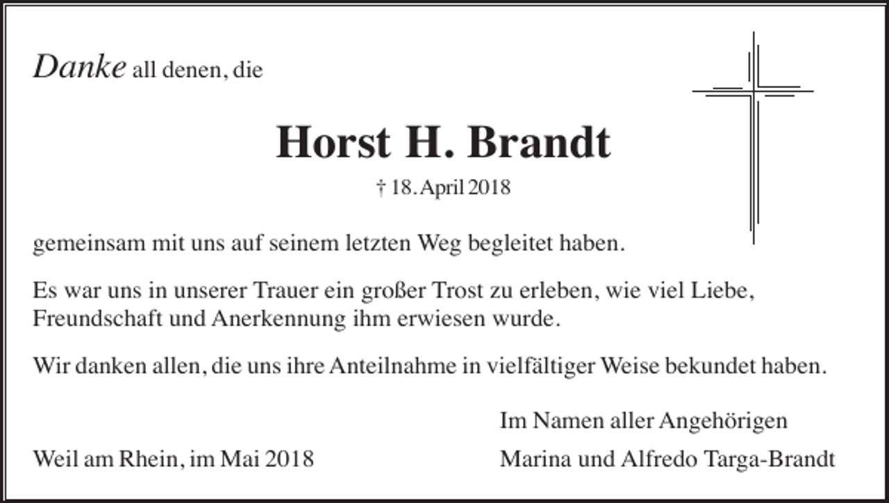 <p>Danke all denen, die</p><p>Horst H. Brandt<br />† 18. April 2018</p><p>gemeinsam mit uns auf seinem letzten Weg begleitet haben.<br />Es war uns in unserer Trauer ein großer Trost zu erleben, wie viel Liebe,<br />Freundschaft und Anerkennung ihm erwiesen wurde.<br />Wir danken allen, die uns ihre Anteilnahme in vielfältiger Weise bekundet haben.<br />Im Namen aller Angehörigen<br />Weil am Rhein, im Mai 2018</p><p>Marina und Alfredo Targa-Brandt</p>