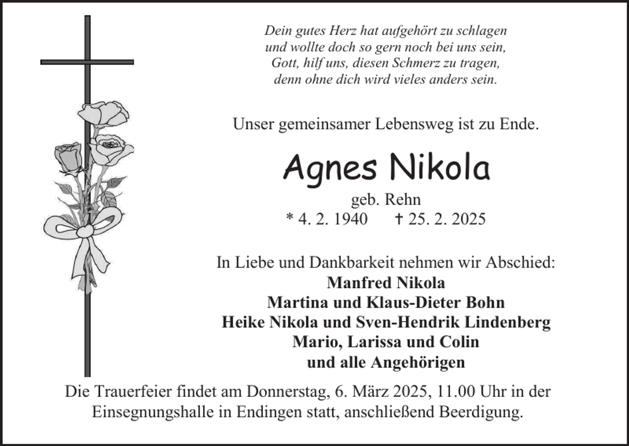 <p>Dein gutes Herz hat aufgehört zu schlagen<br />und wollte doch so gern noch bei uns sein,<br />Gott, hilf uns, diesen Schmerz zu tragen,<br />denn ohne dich wird vieles anders sein.</p><p>Unser gemeinsamer Lebensweg ist zu Ende.</p><p>Agnes Nikola<br />geb. Rehn<br />* 4. 2. 1940<br /> 25. 2. 2025</p><p>In Liebe und Dankbarkeit nehmen wir Abschied:<br />Manfred Nikola<br />Martina und Klaus-Dieter Bohn<br />Heike Nikola und Sven-Hendrik Lindenberg<br />Mario, Larissa und Colin<br />und alle Angehörigen<br />Die Trauerfeier findet am Donnerstag, 6. März 2025, 11.00 Uhr in der<br />Einsegnungshalle in Endingen statt, anschließend Beerdigung.</p>