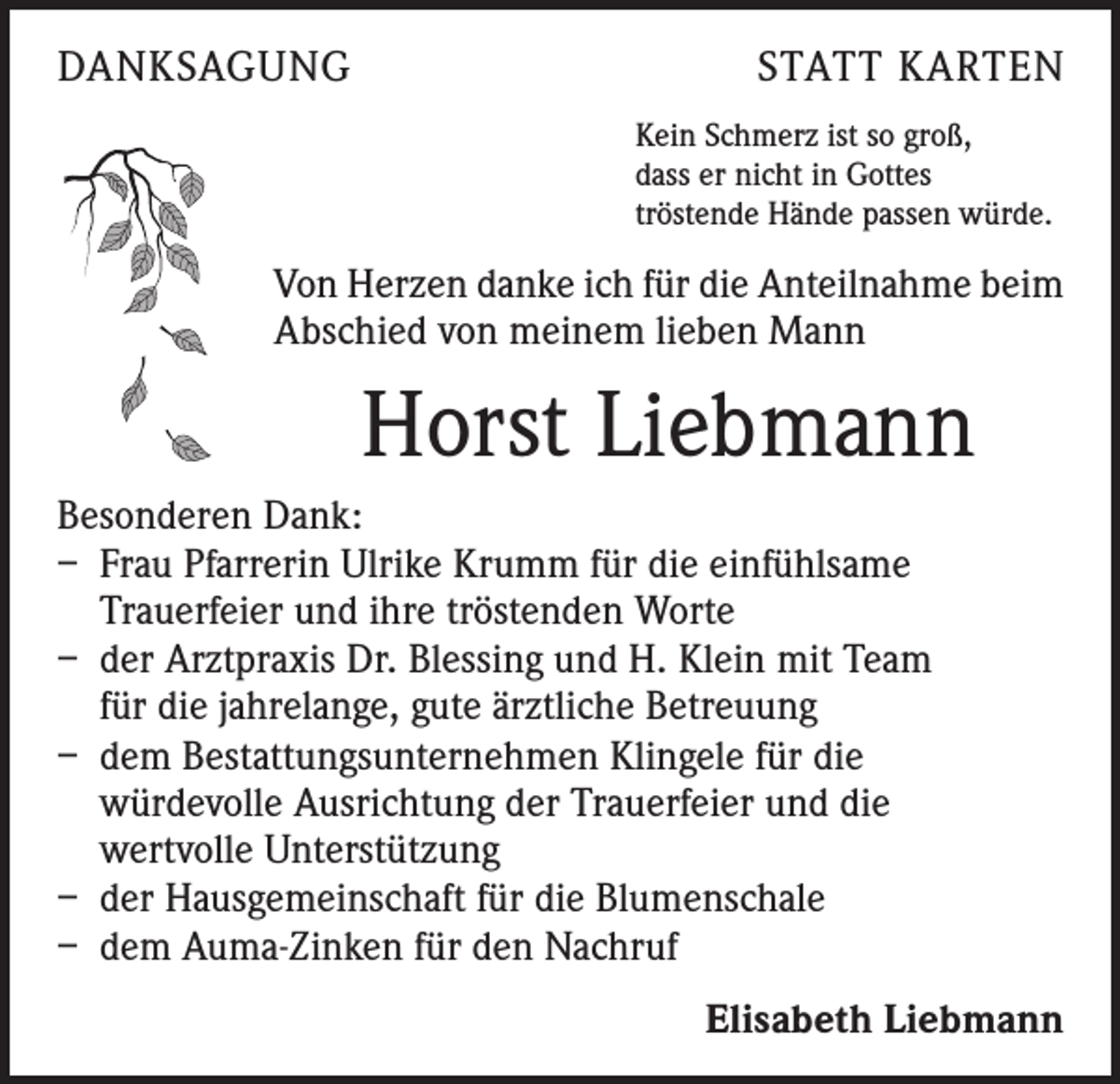 <p>DANKSAGUNG</p><p>STATT KARTEN<br />Kein Schmerz ist so groß,<br />dass er nicht in Gottes<br />tröstende Hände passen würde.</p><p>Von Herzen danke ich für die Anteilnahme beim<br />Abschied von meinem lieben Mann</p><p>Horst Liebmann<br />Besonderen Dank:<br />– Frau Pfarrerin Ulrike Krumm für die einfühlsame<br />Trauerfeier und ihre tröstenden Worte<br />– der Arztpraxis Dr. Blessing und H. Klein mit Team<br />für die jahrelange, gute ärztliche Betreuung<br />– dem Bestattungsunternehmen Klingele für die<br />würdevolle Ausrichtung der Trauerfeier und die<br />wertvolle Unterstützung<br />– der Hausgemeinschaft für die Blumenschale<br />– dem Auma-Zinken für den Nachruf<br />Elisabeth Liebmann</p>