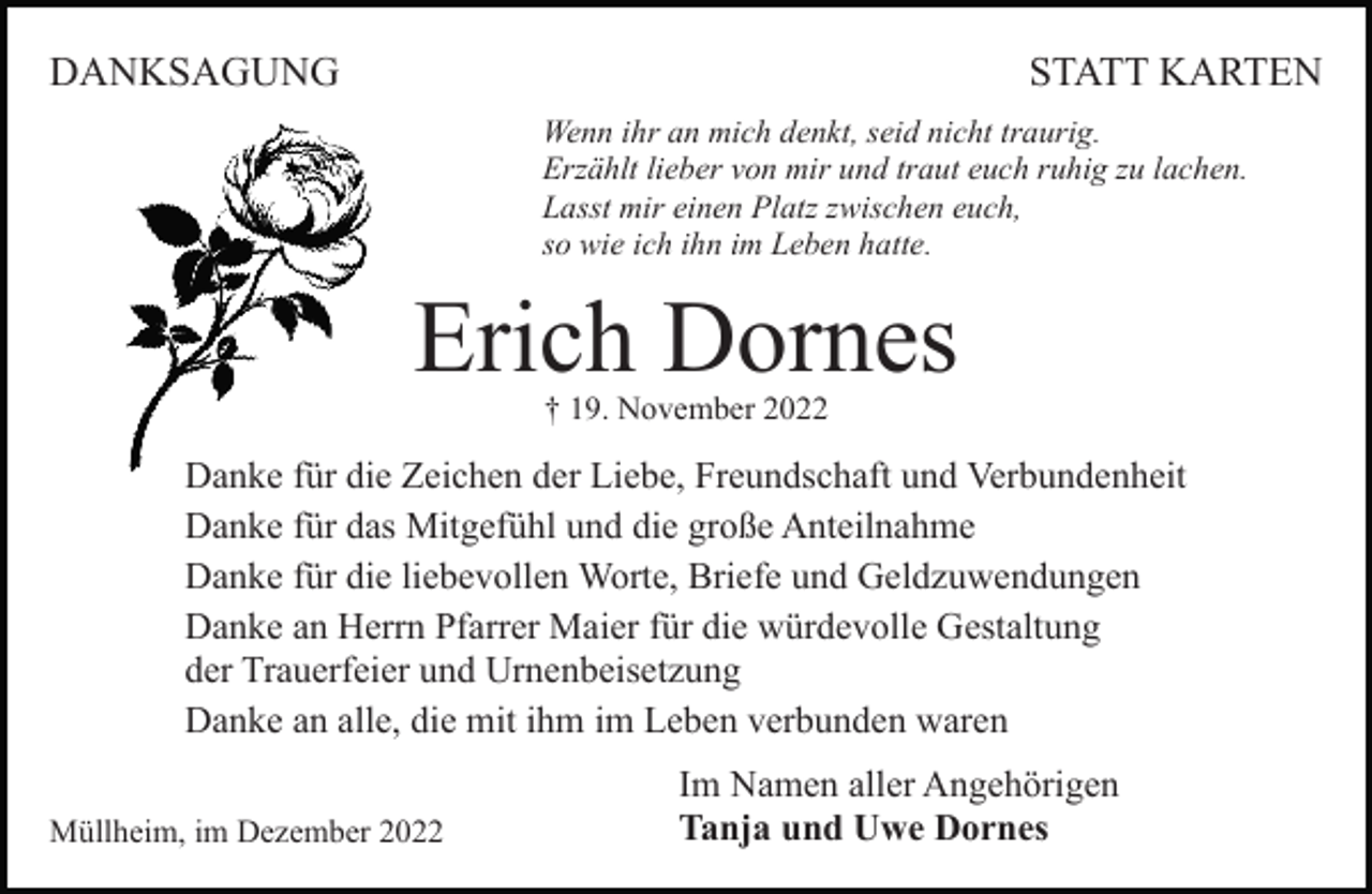 <p>DANKSAGUNG</p><p>STATT KARTEN<br />Wenn ihr an mich denkt, seid nicht traurig.<br />Erzählt lieber von mir und traut euch ruhig zu lachen.<br />Lasst mir einen Platz zwischen euch,<br />so wie ich ihn im Leben hatte.</p><p>Erich Dornes<br />† 19. November 2022</p><p>Danke für die Zeichen der Liebe, Freundschaft und Verbundenheit<br />Danke für das Mitgefühl und die große Anteilnahme<br />Danke für die liebevollen Worte, Briefe und Geldzuwendungen<br />Danke an Herrn Pfarrer Maier für die würdevolle Gestaltung<br />der Trauerfeier und Urnenbeisetzung<br />Danke an alle, die mit ihm im Leben verbunden waren<br />Müllheim, im Dezember 2022</p><p>Im Namen aller Angehörigen<br />Tanja und Uwe Dornes</p>