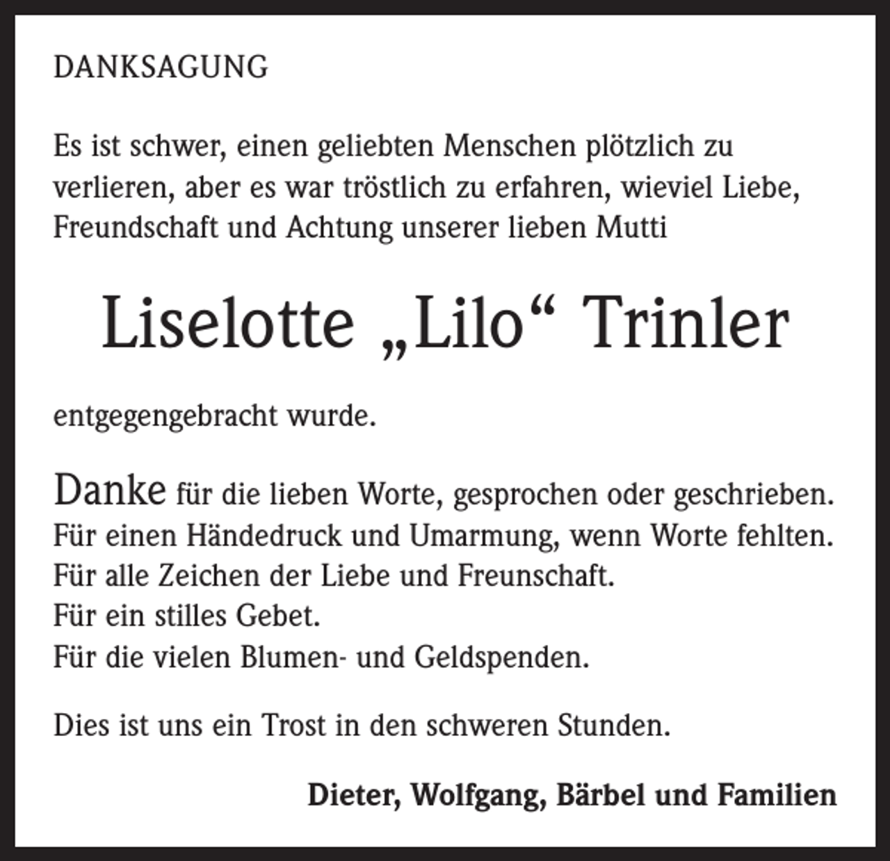 <p>DANKSAGUNG<br />Es ist schwer, einen geliebten Menschen plötzlich zu<br />­verlieren, aber es war tröstlich zu erfahren, wieviel Liebe,<br />Freundschaft und Achtung unserer lieben Mutti</p><p>Liselotte „Lilo“ Trinler<br />entgegengebracht wurde.</p><p>Danke für die lieben Worte, gesprochen oder geschrieben.<br />Für einen Händedruck und Umarmung, wenn Worte fehlten.<br />Für alle Zeichen der Liebe und Freunschaft.<br />Für ein stilles Gebet.<br />Für die vielen Blumen- und Geldspenden.<br />Dies ist uns ein Trost in den schweren Stunden.<br />Dieter, Wolfgang, Bärbel und Familien</p>
