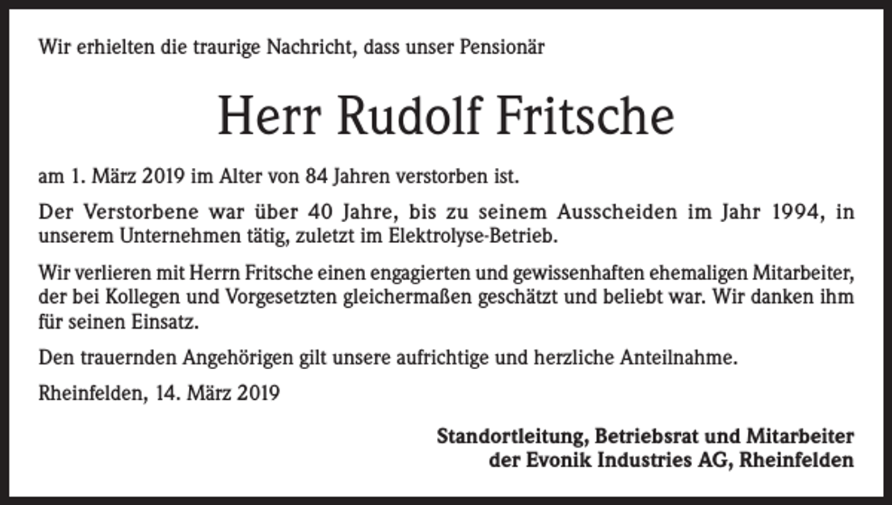 <p>Wir erhielten die traurige Nachricht, dass unser Pensionär</p><p>Herr Rudolf Fritsche<br />am 1. März 2019 im Alter von 84 Jahren verstorben ist.<br />Der Verstorbene war über 40 Jahre, bis zu seinem Ausscheiden im Jahr 1994, in<br />unserem Unternehmen tätig, zuletzt im Elektrolyse-Betrieb.<br />Wir verlieren mit Herrn Fritsche einen engagierten und gewissenhaften ehemaligen Mitarbeiter,<br />der bei Kollegen und Vorgesetzten gleichermaßen geschätzt und beliebt war. Wir danken ihm<br />für seinen Einsatz.<br />Den trauernden Angehörigen gilt unsere aufrichtige und herzliche Anteilnahme.<br />Rheinfelden, 14. März 2019</p><p>Standortleitung, Betriebsrat und Mitarbeiter<br />der Evonik Industries AG, Rheinfelden</p>
