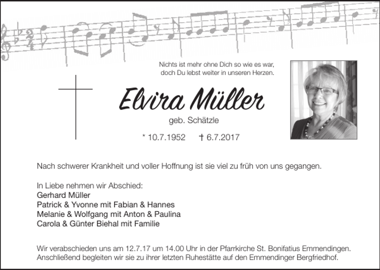 <p>Nichts ist mehr ohne Dich so wie es war,<br />doch Du lebst weiter in unseren Herzen.</p><p>Elvira Müller<br />geb. Schätzle</p><p>* 10.7.1952</p><p>6.7.2017</p><p>Nach schwerer Krankheit und voller Hoﬀnung ist sie viel zu früh von uns gegangen.<br />In Liebe nehmen wir Abschied:<br />Gerhard Müller<br />Patrick &amp; Yvonne mit Fabian &amp; Hannes<br />Melanie &amp; Wolfgang mit Anton &amp; Paulina<br />Carola &amp; Günter Biehal mit Familie<br />Wir verabschieden uns am 12.7.17 um 14.00 Uhr in der Pfarrkirche St. Bonifatius Emmendingen.<br />Anschließend begleiten wir sie zu ihrer letzten Ruhestätte auf den Emmendinger Bergfriedhof.</p>