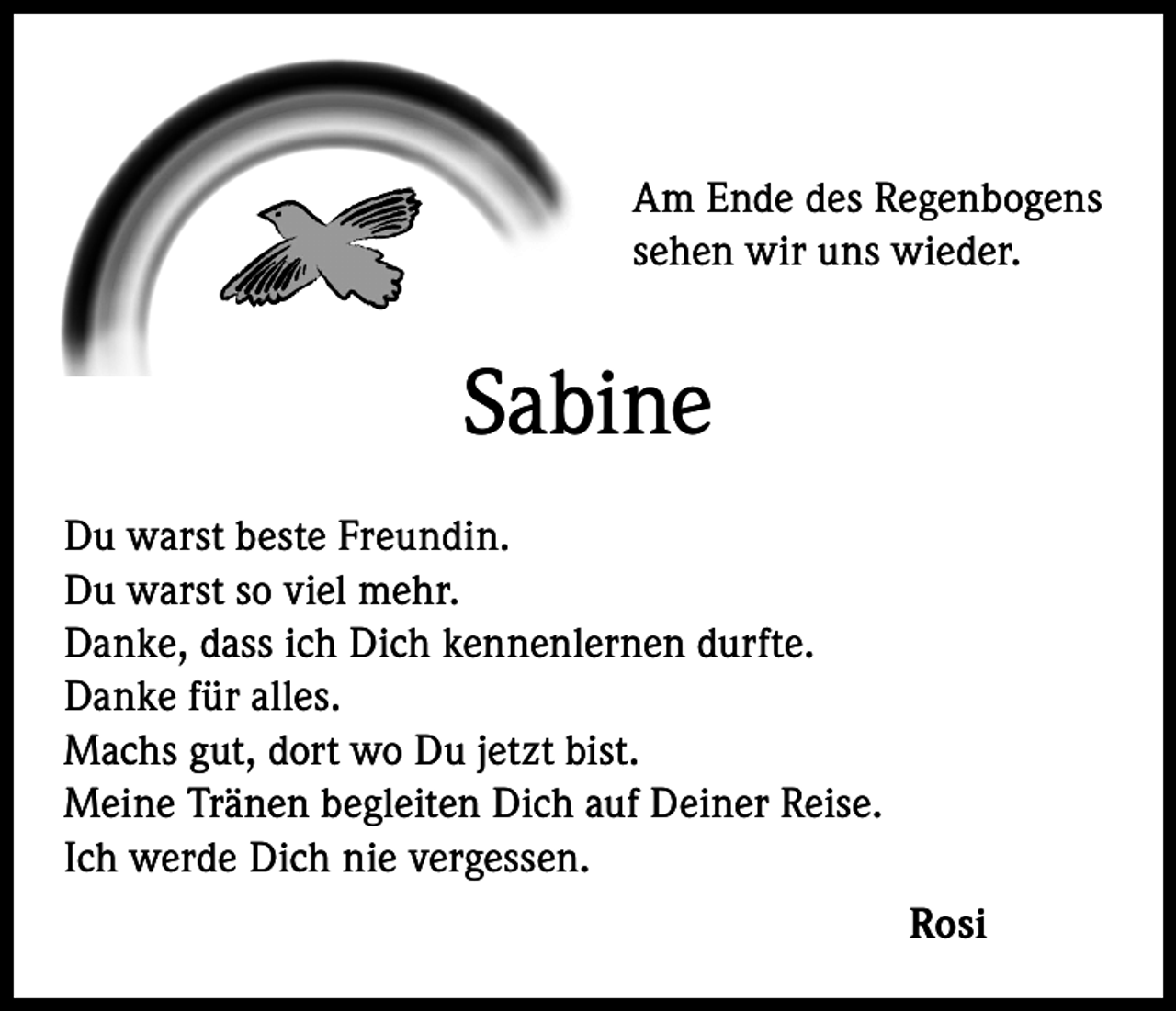 <p>Am Ende des Regenbogens<br />sehen wir uns wieder.</p><p>Sabine<br />Du warst beste Freundin.<br />Du warst so viel mehr.<br />Danke, dass ich Dich kennenlernen durfte.<br />Danke für alles.<br />Machs gut, dort wo Du jetzt bist.<br />Meine Tränen begleiten Dich auf Deiner Reise.<br />Ich werde Dich nie vergessen.<br />Rosi</p>