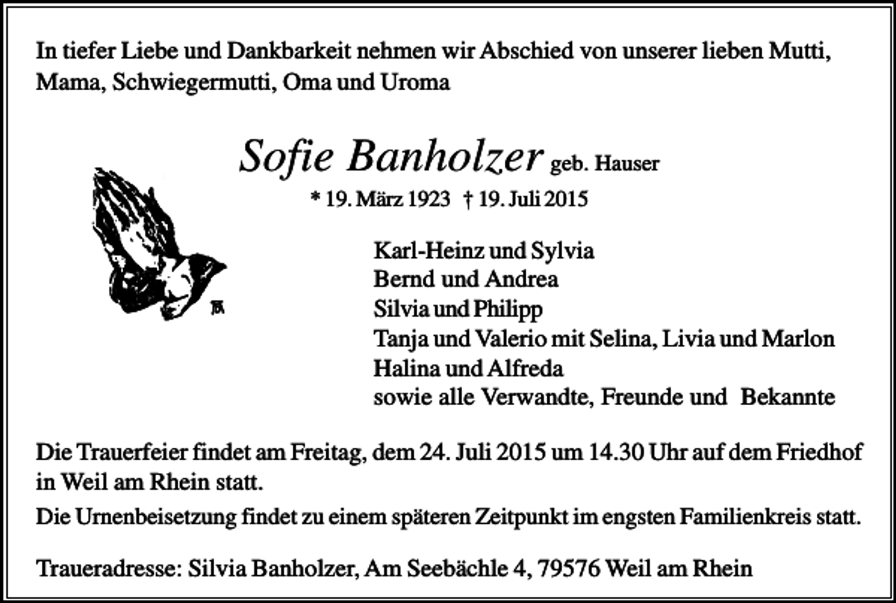 <p>In tiefer Liebe und Dankbarkeit nehmen wir Abschied von unserer lieben Mutti,<br />Mama, Schwiegermutti, Oma und Uroma</p><p>Sofie Banholzer geb. Hauser<br />* 19. März 1923 † 19. Juli 2015</p><p>Karl-Heinz und Sylvia<br />Bernd und Andrea<br />Silvia und Philipp<br />Tanja und Valerio mit Selina, Livia und Marlon<br />Halina und Alfreda<br />sowie alle Verwandte, Freunde und Bekannte<br />Die Trauerfeier findet am Freitag, dem 24. Juli 2015 um 14.30 Uhr auf dem Friedhof<br />in Weil am Rhein statt.<br />Die Urnenbeisetzung findet zu einem späteren Zeitpunkt im engsten Familienkreis statt.<br />Traueradresse: Silvia Banholzer, Am Seebächle 4, 79576 Weil am Rhein</p>