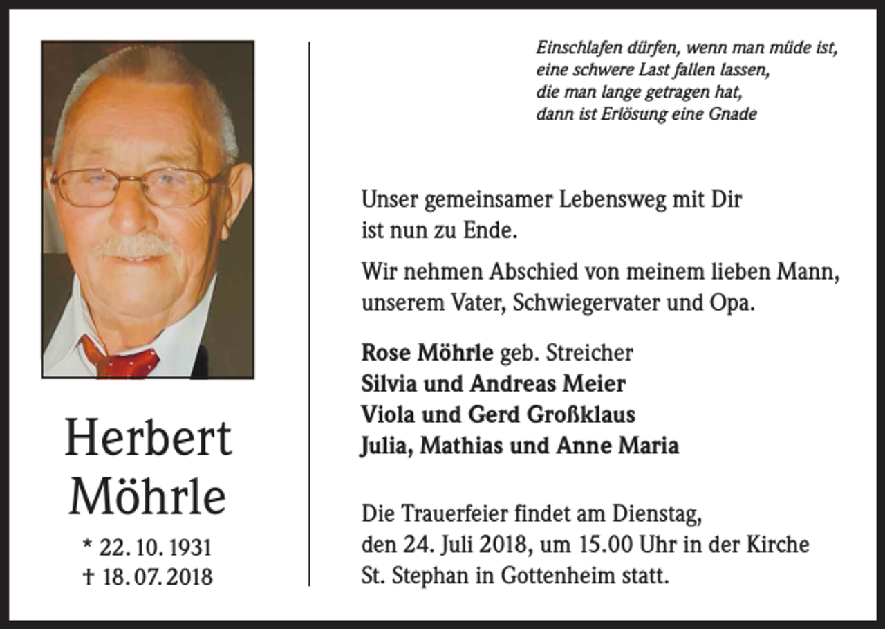 <p>Einschlafen dürfen, wenn man müde ist,<br />eine schwere Last fallen lassen,<br />die man lange getragen hat,<br />dann ist Erlösung eine Gnade</p><p>Unser gemeinsamer Lebensweg mit Dir<br />ist nun zu Ende.<br />Wir nehmen Abschied von meinem lieben Mann,<br />­unserem Vater, Schwiegervater und Opa.</p><p>Herbert<br />Möhrle<br />* 22. 10. 1931<br />† 18. 07. 2018</p><p>Rose Möhrle geb. Streicher<br />Silvia und Andreas Meier<br />Viola und Gerd Großklaus<br />Julia, Mathias und Anne Maria<br />Die Trauerfeier findet am Dienstag,<br />den 24. Juli 2018, um 15.00 Uhr in der Kirche<br />St. Stephan in Gottenheim statt.</p>