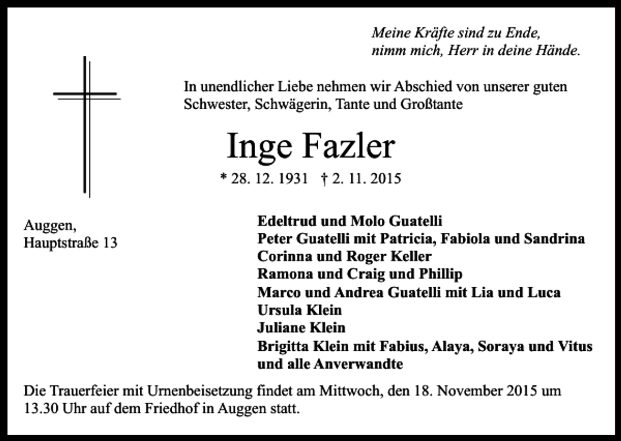 <p>Meine Kräfte sind zu Ende,<br />nimm mich, Herr in deine Hände.<br />In unendlicher Liebe nehmen wir Abschied von unserer guten<br />Schwester, Schwägerin, Tante und Großtante</p><p>Inge Fazler</p><p>* 28. 12. 1931 † 2. 11. 2015<br />Auggen,<br />Hauptstraße 13</p><p>Edeltrud und Molo Guatelli<br />Peter Guatelli mit Patricia, Fabiola und Sandrina<br />Corinna und Roger Keller<br />Ramona und Craig und Phillip<br />Marco und Andrea Guatelli mit Lia und Luca<br />Ursula Klein<br />Juliane Klein<br />Brigitta Klein mit Fabius, Alaya, Soraya und Vitus<br />und alle Anverwandte</p><p>Die Trauerfeier mit Urnenbeisetzung findet am Mittwoch, den 18. November 2015 um<br />13.30 Uhr auf dem Friedhof in Auggen statt.</p>