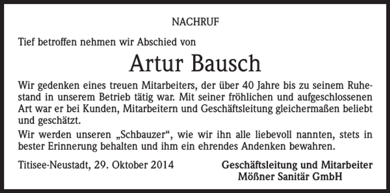 <p>NACHRUF<br />Tief betroffen nehmen wir Abschied von</p><p>Artur Bausch<br />Wir gedenken eines treuen Mitarbeiters, der über 40 Jahre bis zu seinem Ruhestand in unserem Betrieb tätig war. Mit seiner fröhlichen und aufgeschlossenen<br />Art war er bei Kunden, Mitarbeitern und Geschäftsleitung gleichermaßen beliebt<br />und geschätzt.<br />Wir werden unseren „Schbauzer“, wie wir ihn alle liebevoll nannten, stets in<br />bester Erinnerung behalten und ihm ein ehrendes Andenken bewahren.<br />Titisee-Neustadt, 29. Oktober 2014</p><p>Geschäftsleitung und Mitarbeiter<br />Mößner Sanitär GmbH</p>