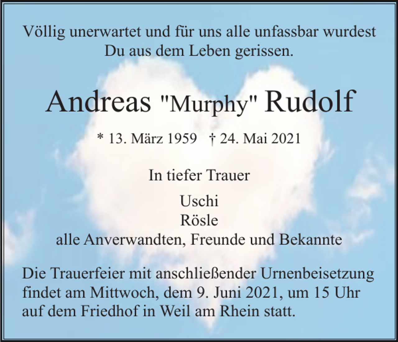 <p>Völlig unerwartet und für uns alle unfassbar wurdest<br />Du aus dem Leben gerissen.</p><p>Andreas "Murphy" Rudolf<br />* 13. März 1959 † 24. Mai 2021</p><p>In tiefer Trauer<br />Uschi<br />Rösle<br />alle Anverwandten, Freunde und Bekannte<br />Die Trauerfeier mit anschließender Urnenbeisetzung<br />findet am Mittwoch, dem 9. Juni 2021, um 15 Uhr<br />auf dem Friedhof in Weil am Rhein statt.</p>