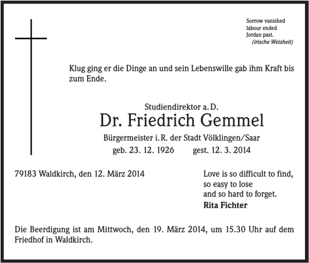 <p>Sorrow vanished<br />labour ended<br />Jordan past.<br />(irische Weisheit)</p><p>Klug ging er die Dinge an und sein Lebenswille gab ihm Kraft bis<br />zum Ende.<br />Studiendirektor a. D.</p><p>Dr. Friedrich Gemmel<br />Bürgermeister i. R. der Stadt Völklingen/Saar<br />geb. 23. 12. 1926<br />gest. 12. 3. 2014<br />79183 Waldkirch, den 12. März 2014</p><p>Love is so difficult to find,<br />so easy to lose<br />and so hard to forget.<br />Rita Fichter</p><p>Die Beerdigung ist am Mittwoch, den 19. März 2014, um 15.30 Uhr auf dem<br />Friedhof in Waldkirch.</p>