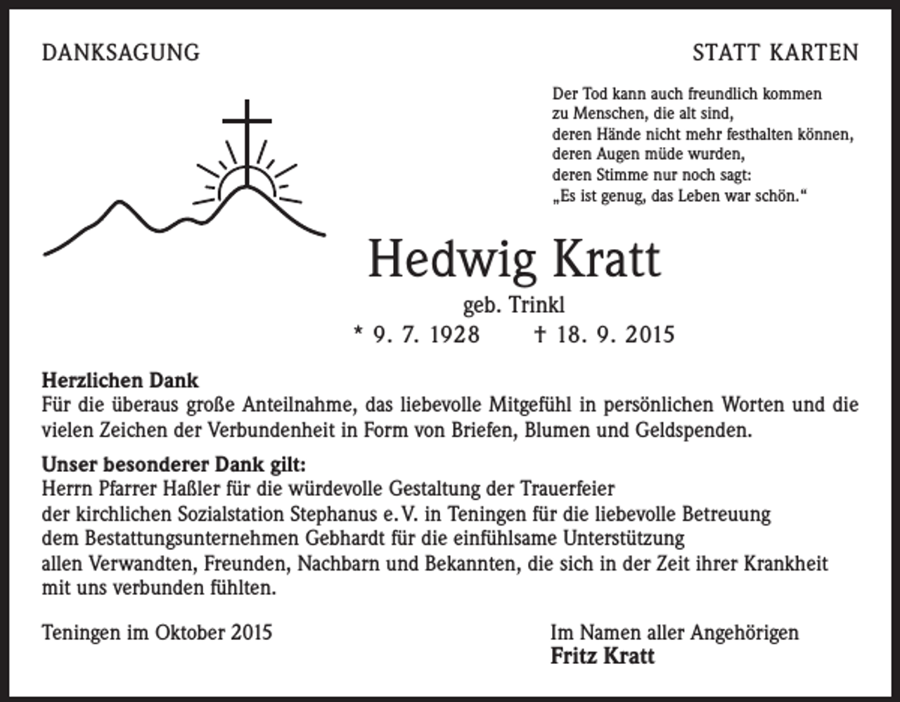 <p>DANKSAGUNG</p><p>STATT KARTEN<br />Der Tod kann auch freundlich kommen<br />zu Menschen, die alt sind,<br />deren Hände nicht mehr festhalten können,<br />deren Augen müde wurden,<br />deren Stimme nur noch sagt:<br />„Es ist genug, das Leben war schön.“</p><p>Hedwig Kratt<br />geb. Trinkl<br />* 9. 7. 1928 † 18. 9. 2015<br />Herzlichen Dank<br />Für die überaus große Anteilnahme, das liebevolle Mitgefühl in persönlichen Worten und die<br />vielen Zeichen der Verbundenheit in Form von Briefen, Blumen und Geldspenden.<br />Unser besonderer Dank gilt:<br />Herrn Pfarrer Haßler für die würdevolle Gestaltung der Trauerfeier<br />der kirchlichen Sozialstation Stephanus e. V. in Teningen für die liebevolle Betreuung<br />dem Bestattungsunternehmen Gebhardt für die einfühlsame Unterstützung<br />allen Verwandten, Freunden, Nachbarn und Bekannten, die sich in der Zeit ihrer Krankheit<br />mit uns verbunden fühlten.<br />Teningen im Oktober 2015 Im Namen aller Angehörigen</p><p>Fritz Kratt</p>