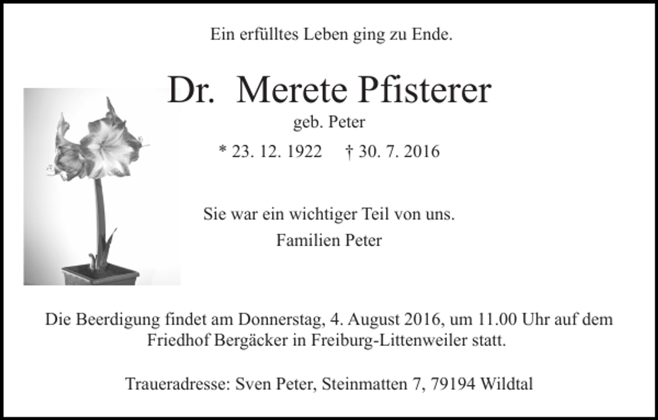 <p>Ein erfülltes Leben ging zu Ende.</p><p>Dr. Merete Pfisterer<br />geb. Peter<br />* 23. 12. 1922</p><p>† 30. 7. 2016</p><p>Sie war ein wichtiger Teil von uns.<br />Familien Peter</p><p>Die Beerdigung findet am Donnerstag, 4. August 2016, um 11.00 Uhr auf dem<br />Friedhof Bergäcker in Freiburg-Littenweiler statt.<br />Traueradresse: Sven Peter, Steinmatten 7, 79194 Wildtal</p>
