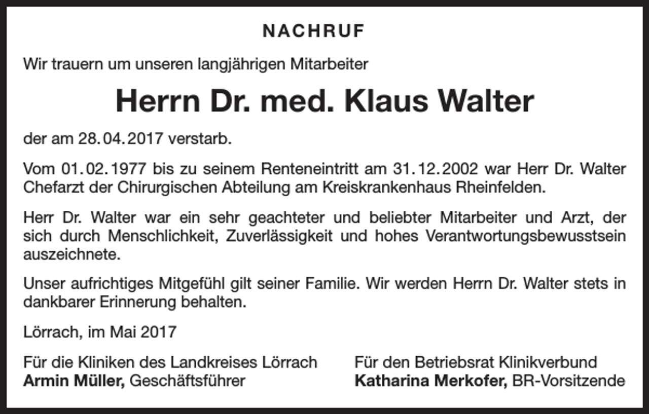 <p>NACHRUF<br />Wir trauern um unseren langjährigen Mitarbeiter</p><p>Herrn Dr. med. Klaus Walter<br />der am 28. 04. 2017 verstarb.<br />Vom 01. 02. 1977 bis zu seinem Renteneintritt am 31. 12. 2002 war Herr Dr. Walter<br />Chefarzt der Chirurgischen Abteilung am Kreiskrankenhaus Rheinfelden.<br />Herr Dr. Walter war ein sehr geachteter und beliebter Mitarbeiter und Arzt, der<br />sich durch Menschlichkeit, Zuverlässigkeit und hohes Verantwortungsbewusstsein<br />auszeichnete.<br />Unser aufrichtiges Mitgefühl gilt seiner Familie. Wir werden Herrn Dr. Walter stets in<br />dankbarer Erinnerung behalten.<br />Lörrach, im Mai 2017<br />Für die Kliniken des Landkreises Lörrach<br />Armin Müller, Geschäftsführer</p><p>Für den Betriebsrat Klinikverbund<br />Katharina Merkofer, BR-Vorsitzende</p>