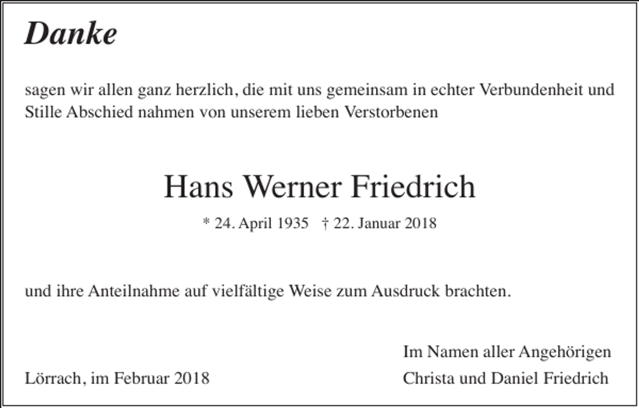 <p>Danke<br />sagen wir allen ganz herzlich, die mit uns gemeinsam in echter Verbundenheit und<br />Stille Abschied nahmen von unserem lieben Verstorbenen</p><p>Hans Werner Friedrich<br />* 24. April 1935 † 22. Januar 2018</p><p>und ihre Anteilnahme auf vielfältige Weise zum Ausdruck brachten.</p><p>Lörrach, im Februar 2018</p><p>Im Namen aller Angehörigen<br />Christa und Daniel Friedrich</p>