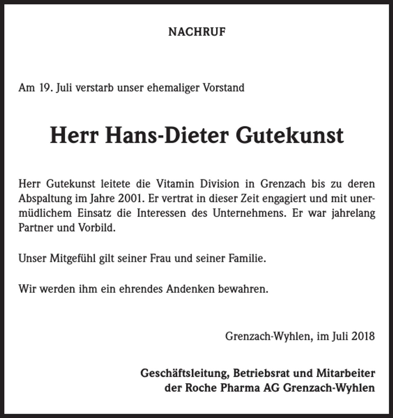 <p>NACHRUF</p><p>Am 19. Juli verstarb unser ehemaliger Vorstand</p><p>Herr Hans-Dieter Gutekunst<br />Herr Gutekunst leitete die Vitamin Division in Grenzach bis zu deren<br />Abspaltung im Jahre 2001. Er vertrat in dieser Zeit engagiert und mit unermüdlichem Einsatz die Interessen des Unternehmens. Er war jahrelang<br />Partner und Vorbild.<br />Unser Mitgefühl gilt seiner Frau und seiner Familie.<br />Wir werden ihm ein ehrendes Andenken bewahren.</p><p>Grenzach-Wyhlen, im Juli 2018<br />Geschäftsleitung, Betriebsrat und Mitarbeiter<br />der Roche Pharma AG Grenzach-Wyhlen</p>