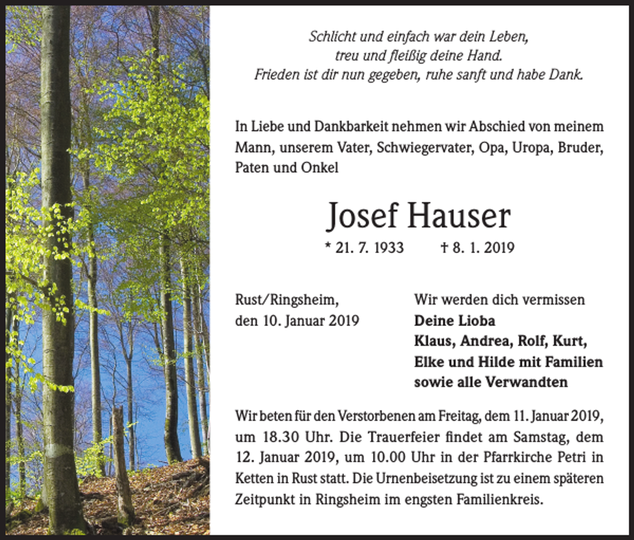 <p>Schlicht und einfach war dein Leben,<br />treu und fleißig deine Hand.<br />Frieden ist dir nun gegeben, ruhe sanft und habe Dank.<br />In Liebe und Dankbarkeit nehmen wir Abschied von meinem<br />Mann, unserem Vater, Schwiegervater, Opa, Uropa, Bruder,<br />Paten und Onkel</p><p>Josef Hauser<br />* 21. 7. 1933<br />Rust/Ringsheim,<br />den 10. Januar 2019</p><p>† 8. 1. 2019<br />Wir werden dich vermissen<br />Deine Lioba<br />Klaus, Andrea, Rolf, Kurt,<br />Elke und Hilde mit Familien<br />sowie alle Verwandten</p><p>Wir beten für den Verstorbenen am Freitag, dem 11. Januar 2019,<br />um 18.30 Uhr. Die Trauerfeier findet am Samstag, dem<br />12. Januar 2019, um 10.00 Uhr in der Pfarrkirche Petri in<br />Ketten in Rust statt. Die Urnenbeisetzung ist zu einem späteren<br />Zeitpunkt in Ringsheim im engsten Familienkreis.</p>