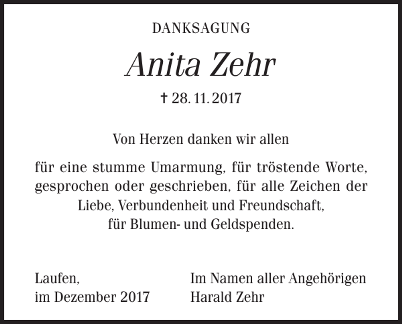 <p>DANKSAGUNG</p><p>Anita Zehr<br />= 28. 11. 2017<br />Von Herzen danken wir allen<br />für eine stumme Umarmung, für tröstende Worte,<br />gesprochen oder geschrieben, für alle Zeichen der<br />Liebe, Verbundenheit und Freundschaft,<br />für Blumen- und Geldspenden.<br />Laufen,<br />im Dezember 2017</p><p>Im Namen aller Angehörigen<br />Harald Zehr</p>