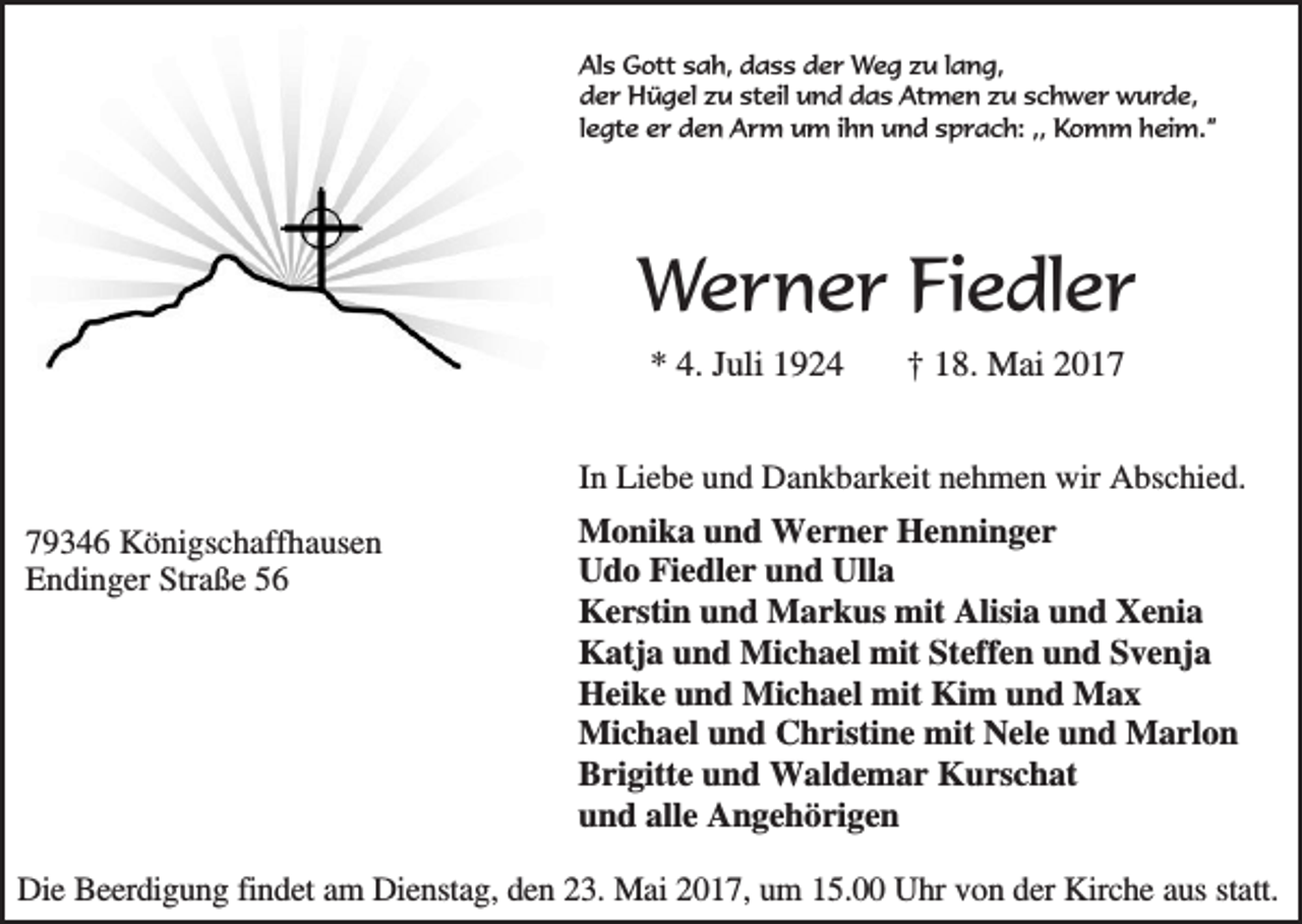 <p>Als Gott sah, dass der Weg zu lang,<br />der Hügel zu steil und das Atmen zu schwer wurde,<br />legte er den Arm um ihn und sprach: ,, Komm heim.”</p><p>Werner Fiedler<br />* 4. Juli 1924</p><p>† 18. Mai 2017</p><p>In Liebe und Dankbarkeit nehmen wir Abschied.<br />79346 Königschaffhausen<br />Endinger Straße 56</p><p>Monika und Werner Henninger<br />Udo Fiedler und Ulla<br />Kerstin und Markus mit Alisia und Xenia<br />Katja und Michael mit Steffen und Svenja<br />Heike und Michael mit Kim und Max<br />Michael und Christine mit Nele und Marlon<br />Brigitte und Waldemar Kurschat<br />und alle Angehörigen</p><p>Die Beerdigung findet am Dienstag, den 23. Mai 2017, um 15.00 Uhr von der Kirche aus statt.</p>