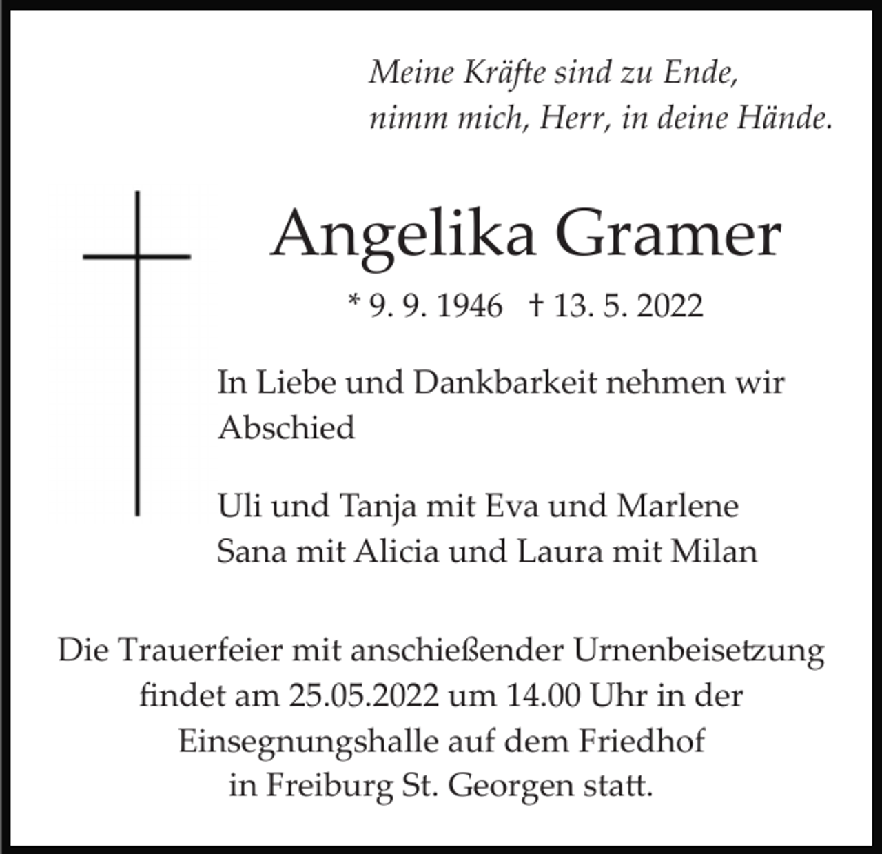 <p>Meine Kräfte sind zu Ende,<br />nimm mich, Herr, in deine Hände.</p><p>Angelika Gramer<br />* 9. 9. 1946 † 13. 5. 2022<br />In Liebe und Dankbarkeit nehmen wir<br />Abschied<br />Uli und Tanja mit Eva und Marlene<br />Sana mit Alicia und Laura mit Milan<br />Die Trauerfeier mit anschießender Urnenbeise�ung<br />ﬁndet am 25.05.2022 um 14.00 Uhr in der<br />Einsegnungshalle auf dem Friedhof<br />in Freiburg St. Georgen sta�.</p>