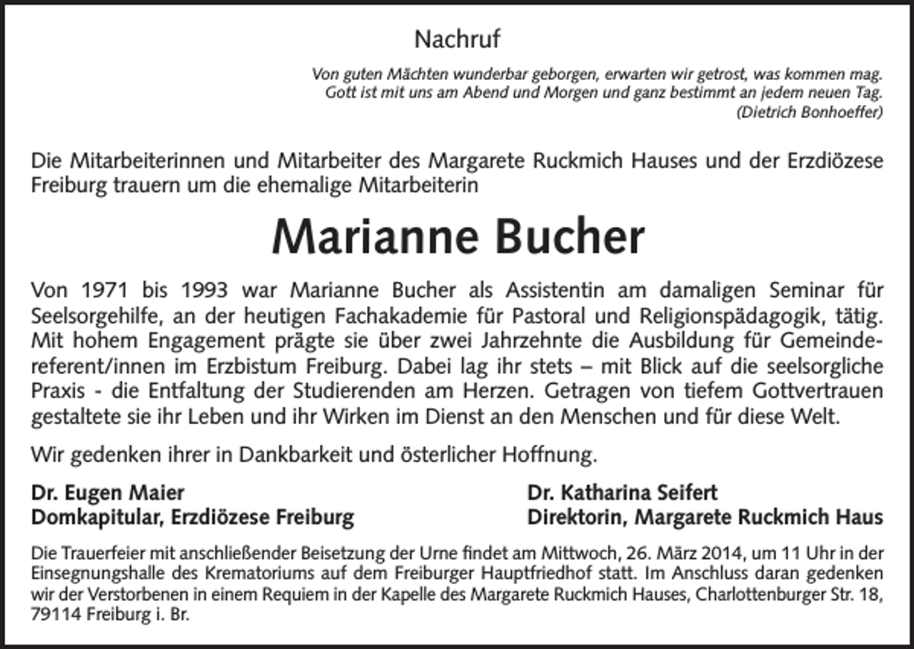 <p>Nachruf<br />Von guten Mächten wunderbar geborgen, erwarten wir getrost, was kommen mag.<br />Gott ist mit uns am Abend und Morgen und ganz bestimmt an jedem neuen Tag.<br />(Dietrich Bonhoeffer)</p><p>Die Mitarbeiterinnen und Mitarbeiter des Margarete Ruckmich Hauses und der Erzdiözese<br />Freiburg trauern um die ehemalige Mitarbeiterin</p><p>Marianne Bucher<br />Von 1971 bis 1993 war Marianne Bucher als Assistentin am damaligen Seminar für<br />Seelsorgehilfe, an der heutigen Fachakademie für Pastoral und Religionspädagogik, tätig.<br />Mit hohem Engagement prägte sie über zwei Jahrzehnte die Ausbildung für Gemeindereferent/innen im Erzbistum Freiburg. Dabei lag ihr stets – mit Blick auf die seelsorgliche<br />Praxis - die Entfaltung der Studierenden am Herzen. Getragen von tiefem Gottvertrauen<br />gestaltete sie ihr Leben und ihr Wirken im Dienst an den Menschen und für diese Welt.<br />Wir gedenken ihrer in Dankbarkeit und österlicher Hoffnung.<br />Dr. Eugen Maier<br />Domkapitular, Erzdiözese Freiburg</p><p>Dr. Katharina Seifert<br />Direktorin, Margarete Ruckmich Haus</p><p>Die Trauerfeier mit anschließender Beisetzung der Urne findet am Mittwoch, 26. März 2014, um 11 Uhr in der<br />Einsegnungshalle des Krematoriums auf dem Freiburger Hauptfriedhof statt. Im Anschluss daran gedenken<br />wir der Verstorbenen in einem Requiem in der Kapelle des Margarete Ruckmich Hauses, Charlottenburger Str. 18,<br />79114 Freiburg i. Br.</p>