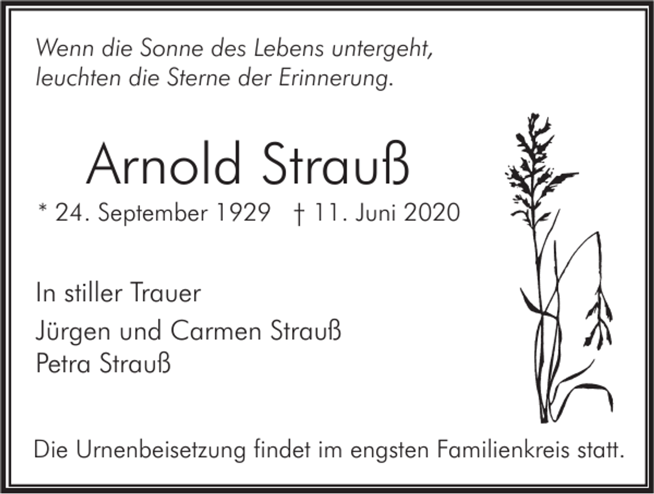 <p>Wenn die Sonne des Lebens untergeht,<br />leuchten die Sterne der Erinnerung.</p><p>Arnold Strauß</p><p>* 24. September 1929 † 11. Juni 2020</p><p>In stiller Trauer<br />Jürgen und Carmen Strauß<br />Petra Strauß<br />Die Urnenbeisetzung findet im engsten Familienkreis statt.</p>