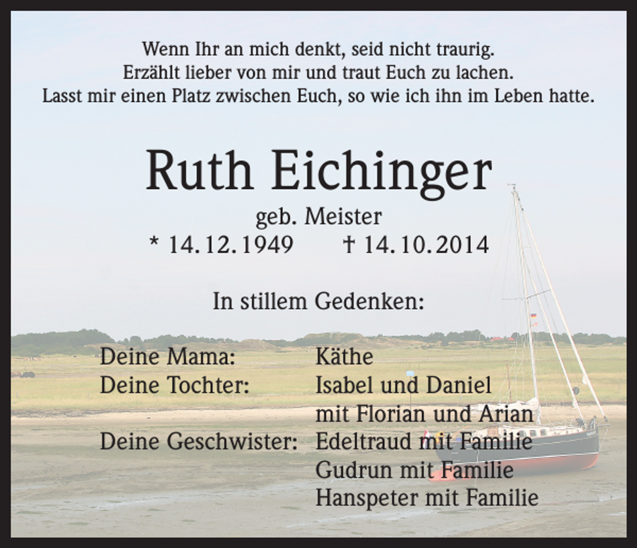 <p>Wenn Ihr an mich denkt, seid nicht traurig.<br />Erzählt lieber von mir und traut Euch zu lachen.<br />Lasst mir einen Platz zwischen Euch, so wie ich ihn im Leben hatte.</p><p>Ruth Eichinger<br />geb. Meister<br />* 14. 12. 1949 † 14. 10. 2014<br />In stillem Gedenken:<br />Deine Mama:<br />Käthe<br />Deine Tochter: Isabel und Daniel<br />mit Florian und Arian<br />Deine Geschwister: Edeltraud mit Familie<br />Gudrun mit Familie<br />Hanspeter mit Familie</p>