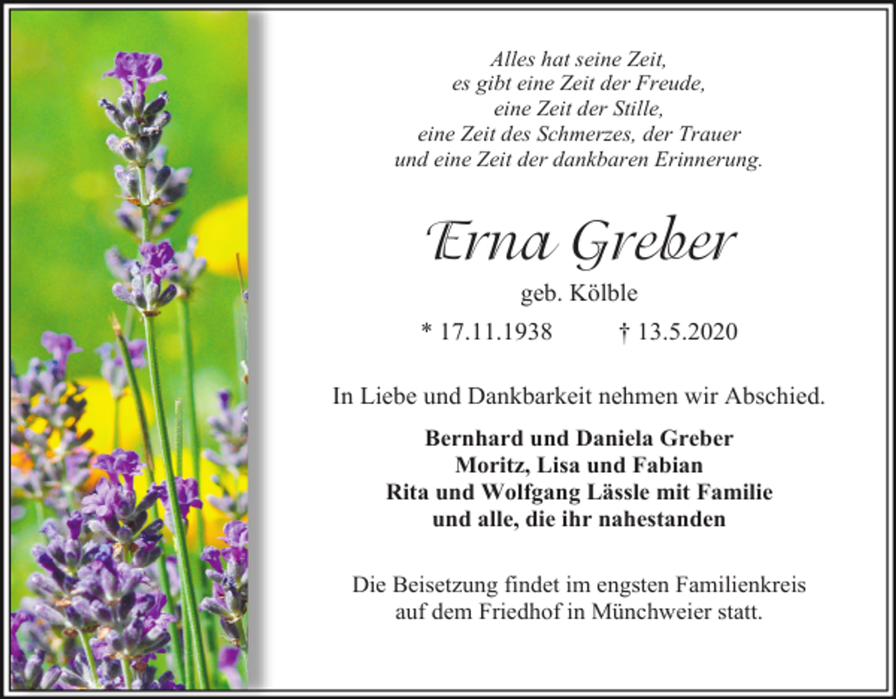 <p>Alles hat seine Zeit,<br />es gibt eine Zeit der Freude,<br />eine Zeit der Stille,<br />eine Zeit des Schmerzes, der Trauer<br />und eine Zeit der dankbaren Erinnerung.</p><p>Erna Greber<br />geb. Kölble<br />* 17.11.1938</p><p>† 13.5.2020</p><p>In Liebe und Dankbarkeit nehmen wir Abschied.<br />Bernhard und Daniela Greber<br />Moritz, Lisa und Fabian<br />Rita und Wolfgang Lässle mit Familie<br />und alle, die ihr nahestanden<br />Die Beisetzung findet im engsten Familienkreis<br />auf dem Friedhof in Münchweier statt.</p>