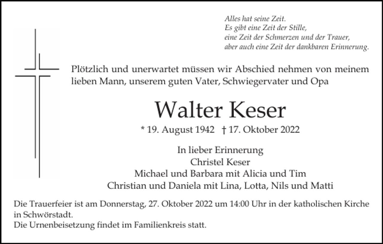 <p>Alles hat seine Zeit.<br />Es gibt eine Zeit der Stille,<br />eine Zeit der Schmerzen und der Trauer,<br />aber auch eine Zeit der dankbaren Erinnerung.</p><p>Plötzlich und unerwartet müssen wir Abschied nehmen von meinem<br />lieben Mann, unserem guten Vater, Schwiegervater und Opa</p><p>Walter Keser</p><p>* 19. August 1942 † 17. Oktober 2022<br />In lieber Erinnerung<br />Christel Keser<br />Michael und Barbara mit Alicia und Tim<br />Christian und Daniela mit Lina, Lotta, Nils und Matti<br />Die Trauerfeier ist am Donnerstag, 27. Oktober 2022 um 14:00 Uhr in der katholischen Kirche<br />in Schwörstadt.<br />Die Urnenbeisetzung findet im Familienkreis statt.</p>