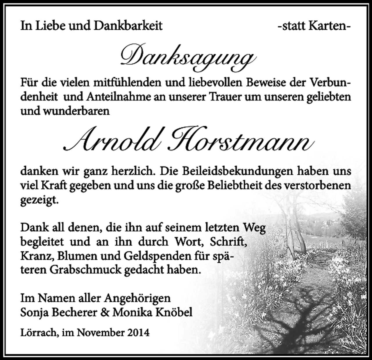 <p>In Liebe und Dankbarkeit</p><p>Danksagung</p><p>-statt Karten-</p><p>Für die vielen mitfühlenden und liebevollen Beweise der Verbundenheit und Anteilnahme an unserer Trauer um unseren geliebten<br />und wunderbaren</p><p>Arnold Horstmann</p><p>danken wir ganz herzlich. Die Beileidsbekundungen haben uns<br />viel Kraft gegeben und uns die große Beliebtheit des verstorbenen<br />gezeigt.<br />Dank all denen, die ihn auf seinem letzten Weg<br />begleitet und an ihn durch Wort, Schrift,<br />Kranz, Blumen und Geldspenden für späteren Grabschmuck gedacht haben.<br />Im Namen aller Angehörigen<br />Sonja Becherer &amp; Monika Knöbel<br />Lörrach, im November 2014</p>