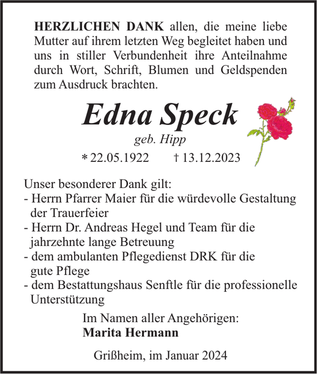 <p>HERZLICHEN DANK allen, die meine liebe<br />Mutter auf ihrem letzten Weg begleitet haben und<br />uns in stiller Verbundenheit ihre Anteilnahme<br />durch Wort, Schrift, Blumen und Geldspenden<br />zum Ausdruck brachten.</p><p>Edna Speck<br />geb. Hipp<br />† 13.12.2023<br />* 22.05.1922<br />Unser besonderer Dank gilt:<br />- Herrn Pfarrer Maier für die würdevolle Gestaltung<br />der Trauerfeier<br />- Herrn Dr. Andreas Hegel und Team für die<br />jahrzehnte lange Betreuung<br />- dem ambulanten Pflegedienst DRK für die<br />gute Pflege<br />- dem Bestattungshaus Senftle für die professionelle<br />Unterstützung<br />Im Namen aller Angehörigen:<br />Marita Hermann<br />Grißheim, im Januar 2024</p>