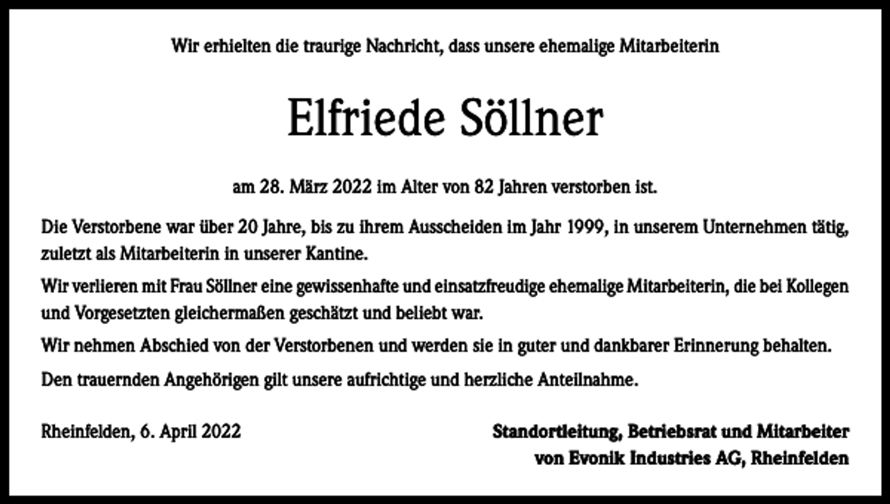 <p>Wir erhielten die traurige Nachricht, dass unsere ehemalige Mitarbeiterin</p><p>Elfriede Söllner<br />am 28. März 2022 im Alter von 82 Jahren verstorben ist.<br />Die Verstorbene war über 20 Jahre, bis zu ihrem Ausscheiden im Jahr 1999, in unserem Unternehmen tätig,<br />zuletzt als Mitarbeiterin in unserer Kantine.<br />Wir verlieren mit Frau Söllner eine gewissenhafte und einsatzfreudige ehemalige Mitarbeiterin, die bei ­Kollegen<br />und Vorgesetzten gleichermaßen geschätzt und beliebt war.<br />Wir nehmen Abschied von der Verstorbenen und werden sie in guter und dankbarer Erinnerung behalten.<br />Den trauernden Angehörigen gilt unsere aufrichtige und herzliche Anteilnahme.<br />Rheinfelden, 6. April 2022</p><p>Standortleitung, Betriebsrat und Mitarbeiter<br />von Evonik Industries AG, Rheinfelden</p>